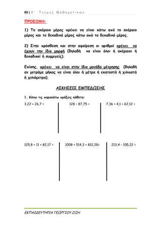 80 | Α ’ Τ ε ύ χ ο ς Μ α θ η μ α τ ι κ ώ ν
ΕΚΠΑΙΔΕΥΤΗΡΙΑ ΓΕΩΡΓΙΟΥ ΖΩΗ
ΠΡΟΣΟΧΗ:
1) Το ακέραιο μέρος πρέπει να είναι κάτω από το ακέραιο
μέρος και το δεκαδικό μέρος κάτω από το δεκαδικό μέρος.
2) Στην πρόσθεση και στην αφαίρεση οι αριθμοί πρέπει να
έχουν την ίδια μορφή (δηλαδή να είναι όλοι ή ακέραιοι ή
δεκαδικοί ή συμμιγείς).
Επίσης, πρέπει να είναι στην ίδια μονάδα μέτρησης (δηλαδή
αν μετράμε μήκος να είναι όλοι ή μέτρα ή εκατοστά ή χιλιοστά
ή χιλιόμετρα).
ΑΣΚΗΣΕΙΣ ΕΜΠΕΔΩΣΗΣ
1. Κάνω τις παρακάτω πράξεις κάθετα:
3,22 + 26,7 = 128 – 87,75 = 7,36 + 4,1 + 62,12 =
125,8 + 11 + 82,17 = 1008 + 514,3 + 812,28= 213,4 – 105,22 =
 