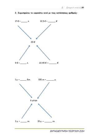 Δ ΄ Δ η μ ο τ ι κ ο ύ | 81
ΕΚΠΑΙΔΕΥΤΗΡΙΑ ΓΕΩΡΓΙΟΥ ΖΩΗ
2. Συμπληρώνω τα παρακάτω κενά με τους κατάλληλους αριθμούς:
17 € + _____ λ. 12,5 € + ______ €
20 €
9 € + _____ λ. 22,45 € ─ ______ €
1 μ. + _____ δεκ. 100 εκ + ______ μ.
6 μέτρα
3 μ. + _____ εκ. 10 μ. ─ ______ εκ.
 
