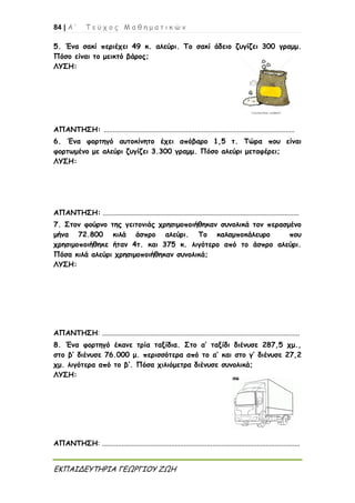 84 | Α ’ Τ ε ύ χ ο ς Μ α θ η μ α τ ι κ ώ ν
ΕΚΠΑΙΔΕΥΤΗΡΙΑ ΓΕΩΡΓΙΟΥ ΖΩΗ
5. Ένα σακί περιέχει 49 κ. αλεύρι. Το σακί άδειο ζυγίζει 300 γραμμ.
Πόσο είναι το μεικτό βάρος;
ΛΥΣΗ:
ΑΠΑΝΤΗΣΗ: ...........................................................................................................
6. Ένα φορτηγό αυτοκίνητο έχει απόβαρο 1,5 τ. Τώρα που είναι
φορτωμένο με αλεύρι ζυγίζει 3.300 γραμμ. Πόσο αλεύρι μεταφέρει;
ΛΥΣΗ:
ΑΠΑΝΤΗΣΗ: ..............................................................................................................
7. Στον φούρνο της γειτονιάς χρησιμοποιήθηκαν συνολικά τον περασμένο
μήνα 72.800 κιλά άσπρο αλεύρι. Το καλαμποκάλευρο που
χρησιμοποιήθηκε ήταν 4τ. και 375 κ. λιγότερο από το άσπρο αλεύρι.
Πόσα κιλά αλεύρι χρησιμοποιήθηκαν συνολικά;
ΛΥΣΗ:
ΑΠΑΝΤΗΣΗ: ...............................................................................................................
8. Ένα φορτηγό έκανε τρία ταξίδια. Στο α’ ταξίδι διένυσε 287,5 χμ.,
στο β’ διένυσε 76.000 μ. περισσότερα από το α’ και στο γ’ διένυσε 27,2
χμ. λιγότερα από το β’. Πόσα χιλιόμετρα διένυσε συνολικά;
ΛΥΣΗ:
ΑΠΑΝΤΗΣΗ: ...............................................................................................................
 