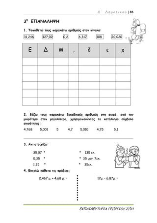 Δ ΄ Δ η μ ο τ ι κ ο ύ | 85
ΕΚΠΑΙΔΕΥΤΗΡΙΑ ΓΕΩΡΓΙΟΥ ΖΩΗ
3η
ΕΠΑΝΑΛΗΨΗ
1. Τοποθετώ τους παρακάτω αριθμούς στον πίνακα:
31,246 127,02 0,2 6,317 108 20,020
Ε Δ Μ , δ ε χ
2. Βάζω τους παρακάτω δεκαδικούς αριθμούς στη σειρά, από τον
μικρότερο στον μεγαλύτερο, χρησιμοποιώντας το κατάλληλο σύμβολο
ανισότητας:
4,768 5,001 5 4,7 5,010 4,75 5,1
...........................................................................................................................................
3. Αντιστοιχίζω:
35,07 * * 135 εκ.
0,35 * * 35 μον. 7εκ.
1,35 * * 35εκ.
4. Εκτελώ κάθετα τις πράξεις:
2,467 μ. + 4,68 μ. = 17μ. - 6,87μ. =
 