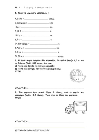 86 | Α ’ Τ ε ύ χ ο ς Μ α θ η μ α τ ι κ ώ ν
ΕΚΠΑΙΔΕΥΤΗΡΙΑ ΓΕΩΡΓΙΟΥ ΖΩΗ
5. Κάνω τις παρακάτω μετατροπές :
4,5 κιλά = ................................................ γραμμ.
2.000γραμμ.= ........................................... κιλά
4 μ. = ......................................................... εκ.
5,62 € = ..................................................... λ.
5,2 μ. = ...................................................... εκ.
6,9 τ. = ........................................................ κ.
24.895 γραμμ. = ........................................................ κ.
5.700 μ. = ............................................................... χμ.
3,5 χμ. = .................................................................... μ.
56,08 κ. = .................................................................. γραμμ.
6. Η κυρία Μαρία αγόρασε δύο καρπούζια. Το πρώτο ζύγιζε 6,3 κ. και
το δεύτερο ζύγιζε 400 γραμμ. λιγότερο.
α) Πόσα κιλά ζύγιζε το δεύτερο καρπούζι;
β) Πόσα κιλά ζύγιζαν και τα δύο καρπούζια μαζί;
ΛΥΣΗ:
ΑΠΑΝΤΗΣΗ: ................................................................................................................
7. Ένα φορτηγό έχει μεικτό βάρος 8 τόνους, ενώ το φορτίο που
μεταφέρει ζυγίζει 5,5 τόνους. Ποιο είναι το βάρος του φορτηγού;
ΛΥΣΗ:
ΑΠΑΝΤΗΣΗ: ................................................................................................................
 