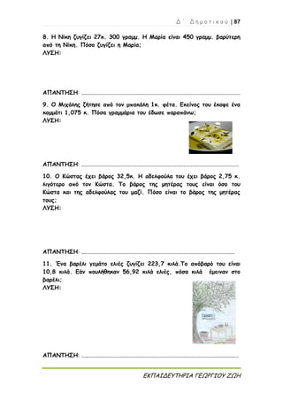 Δ ΄ Δ η μ ο τ ι κ ο ύ | 87
ΕΚΠΑΙΔΕΥΤΗΡΙΑ ΓΕΩΡΓΙΟΥ ΖΩΗ
8. Η Νίκη ζυγίζει 27κ. 300 γραμμ. Η Μαρία είναι 450 γραμμ. βαρύτερη
από τη Νίκη. Πόσο ζυγίζει η Μαρία;
ΛΥΣΗ:
ΑΠΑΝΤΗΣΗ: ................................................................................................................
9. Ο Μιχάλης ζήτησε από τον μπακάλη 1κ. φέτα. Εκείνος του έκοψε ένα
κομμάτι 1,075 κ. Πόσα γραμμάρια του έδωσε παραπάνω;
ΛΥΣΗ:
ΑΠΑΝΤΗΣΗ: ...............................................................................................................
10. Ο Κώστας έχει βάρος 32,5κ. Η αδελφούλα του έχει βάρος 2,75 κ.
λιγότερο από τον Κώστα. Το βάρος της μητέρας τους είναι όσο του
Κώστα και της αδελφούλας του μαζί. Πόσο είναι το βάρος της μητέρας
τους;
ΛΥΣΗ:
ΑΠΑΝΤΗΣΗ: ............................................................................................................
11. Ένα βαρέλι γεμάτο ελιές ζυγίζει 223,7 κιλά.Το απόβαρό του είναι
10,8 κιλά. Εάν πουλήθηκαν 56,92 κιλά ελιές, πόσα κιλά έμειναν στο
βαρέλι;
ΛΥΣΗ:
ΑΠΑΝΤΗΣΗ: ...............................................................................................................
 