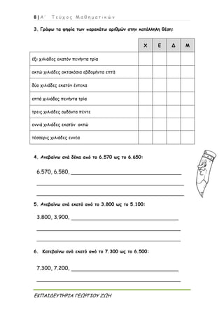 8 | Α ’ Τ ε ύ χ ο ς Μ α θ η μ α τ ι κ ώ ν
ΕΚΠΑΙΔΕΥΤΗΡΙΑ ΓΕΩΡΓΙΟΥ ΖΩΗ
3. Γράφω τα ψηφία των παρακάτω αριθμών στην κατάλληλη θέση:
Χ Ε Δ Μ
έξι χιλιάδες εκατόν πενήντα τρία
οκτώ χιλιάδες οκτακόσια εβδομήντα επτά
δύο χιλιάδες εκατόν έντεκα
επτά χιλιάδες πενήντα τρία
τρεις χιλιάδες ογδόντα πέντε
εννιά χιλιάδες εκατόν οκτώ
τέσσερις χιλιάδες εννέα
4. Ανεβαίνω ανά δέκα από το 6.570 ως το 6.650:
5. Ανεβαίνω ανά εκατό από το 3.800 ως το 5.100:
6. Κατεβαίνω ανά εκατό από το 7.300 ως το 6.500:
6.570, 6.580, _________________________________
____________________________________________
____________________________________________
7.300, 7.200, ________________________________
___________________________________________
3.800, 3.900, ________________________________
___________________________________________
___________________________________________
 