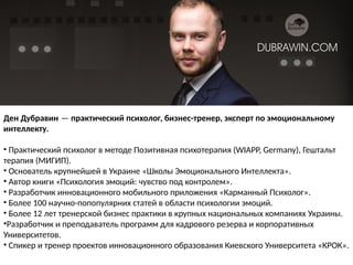 Ден Дубравин — практический психолог, бизнес-тренер, эксперт по эмоциональному
интеллекту. 
• Практический психолог в методе Позитивная психотерапия (WIAPP, Germany), Гештальт
терапия (МИГИП).
• Основатель крупнейшей в Украине «Школы Эмоционального Интеллекта».
• Автор книги «Психология эмоций: чувство под контролем».
• Разработчик инновационного мобильного приложения «Карманный Психолог».
• Более 100 научно-попопулярних статей в области психологии эмоций.
• Более 12 лет тренерской бизнес практики в крупных национальных компаниях Украины.
•Разработчик и преподаватель программ для кадрового резерва и корпоративных
Университетов.
• Спикер и тренер проектов инновационного образования Киевского Университета «КРОК».
 
