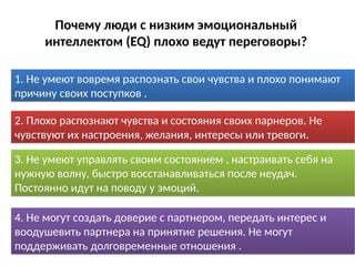 1. Не умеют вовремя распознать свои чувства и плохо понимают
причину своих поступков .
1. Не умеют вовремя распознать свои чувства и плохо понимают
причину своих поступков .
2. Плохо распознают чувства и состояния своих парнеров. Не
чувствуют их настроения, желания, интересы или тревоги.
2. Плохо распознают чувства и состояния своих парнеров. Не
чувствуют их настроения, желания, интересы или тревоги.
3. Не умеют управлять своим состоянием , настраивать себя на
нужную волну, быстро восстанавливаться после неудач.
Постоянно идут на поводу у эмоций.
3. Не умеют управлять своим состоянием , настраивать себя на
нужную волну, быстро восстанавливаться после неудач.
Постоянно идут на поводу у эмоций.
4. Не могут создать доверие с партнером, передать интерес и
воодушевить партнера на принятие решения. Не могут
поддерживать долговременные отношения .
4. Не могут создать доверие с партнером, передать интерес и
воодушевить партнера на принятие решения. Не могут
поддерживать долговременные отношения .
Почему люди с низким эмоциональный
интеллектом (EQ) плохо ведут переговоры?
 