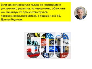 Если ориентироваться только на коэффициент
умственного развития, то невозможно объяснить
как минимум 75 процентов случаев
профессионального успеха, а подчас и все 96.
Дэниел Гоулман.
 