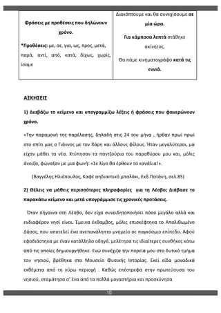10
	
  
ΑΣΚΗΣΕΙΣ	
  
1)	
  Διαβάζω	
  το	
  κείμενο	
  και	
  υπογραμμίζω	
  λέξεις	
  ή	
  φράσεις	
  που	
  φανερώνουν	
  
χρόνο.	
  	
   	
  
«Την	
  παραμονή	
  της	
  παρέλασης,	
  δηλαδή	
  στις	
  24	
  του	
  μήνα	
  ,	
  ήρθαν	
  πρωί	
  πρωί	
  
στο	
  σπίτι	
  μας	
  ο	
  Γιάννος	
  με	
  τον	
  Χάρη	
  και	
  άλλους	
  φίλους.	
  Ήταν	
  μεγαλύτεροι,	
  μα	
  
είχαν	
   μάθει	
   τα	
   νέα.	
   Χτύπησαν	
   τα	
   παντζούρια	
   του	
   παραθύρου	
   μου	
   και,	
   μόλις	
  
άνοιξα,	
  φώναξαν	
  με	
  μια	
  φωνή:	
  «Σε	
  λίγο	
  θα	
  έρθουν	
  τα	
  κανάλια!».	
  
	
  	
  	
  	
  	
  	
  	
  (Βαγγέλης	
  Ηλιόπουλος,	
  Καφέ	
  αηδιαστικό	
  μπαλάκι,	
  Εκδ.Πατάκη,	
  σελ.85)	
  
2)	
   Θέλεις	
   να	
   μάθεις	
   περισσότερες	
   πληροφορίες	
   	
   για	
   τη	
   Λέσβο;	
   Διάβασε	
   το	
  
παρακάτω	
  κείμενο	
  και	
  μετά	
  υπογράμμισε	
  τις	
  χρονικές	
  προτάσεις.	
  
	
  	
  	
  Όταν	
  πήγαινα	
  στη	
  Λέσβο,	
  δεν	
  είχα	
  συνειδητοποιήσει	
  πόσο	
  μεγάλο	
  αλλά	
  και	
  
ενδιαφέρον	
  νησί	
  είναι.	
  Έμεινα	
  έκθαμβος,	
  μόλις	
  επισκέφτηκα	
  το	
  Απολιθωμένο	
  
Δάσος,	
  που	
  αποτελεί	
  ένα	
  ανεπανάληπτο	
  μνημείο	
  σε	
  παγκόσμιο	
  επίπεδο.	
  Αφού	
  
εφοδιάστηκα	
  με	
  έναν	
  κατάλληλο	
  οδηγό,	
  μελέτησα	
  τις	
  ιδιαίτερες	
  συνθήκες	
  κάτω	
  
από	
  τις	
  οποίες	
  δημιουργήθηκε.	
  Ενώ	
  συνέχιζα	
  την	
  πορεία	
  μου	
  στο	
  δυτικό	
  τμήμα	
  
του	
   νησιού,	
   βρέθηκα	
   στο	
   Μουσείο	
   Φυσικής	
   Ιστορίας.	
   Εκεί	
   είδα	
   μοναδικά	
  
εκθέματα	
   από	
   τη	
   γύρω	
   περιοχή	
   .	
   Καθώς	
   επέστρεφα	
   στην	
   πρωτεύουσα	
   του	
  
νησιού,	
  σταμάτησα	
  σ’	
  ένα	
  από	
  τα	
  πολλά	
  μοναστήρια	
  και	
  προσκύνησα	
  	
  
Φράσεις	
  με	
  προθέσεις	
  που	
  δηλώνουν	
  
χρόνο.	
  
*Προθέσεις:	
  με,	
  σε,	
  για,	
  ως,	
  προς,	
  μετά,	
  
παρά,	
   αντί,	
   από,	
   κατά,	
   δίχως,	
   χωρίς,	
  
ίσαμε	
  
Διακόπτουμε	
  και	
  θα	
  συνεχίσουμε	
  σε	
  
μία	
  ώρα.	
  
Για	
  κάμποσα	
  λεπτά	
  στάθηκε	
  
ακίνητος.	
  
Θα	
  πάμε	
  κινηματογράφο	
  κατά	
  τις	
  
εννιά.	
  
 