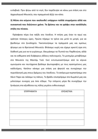 11
	
  
ευλαβικά.	
  Πριν	
  φύγω	
  από	
  το	
  νησί,	
  δεν	
  παρέλειψα	
  να	
  κάνω	
  μια	
  στάση	
  και	
  στο	
  
Αρχαιολογικό	
  Μουσείο,	
  που	
  πραγματικά	
  άξιζε	
  τον	
  κόπο.	
  
3)	
  Μέσα	
  στο	
  κείμενο	
  που	
  ακολουθεί	
  υπάρχουν	
  πολλά	
  επιρρήματα	
  αλλά	
  και	
  
ουσιαστικά	
  που	
  δηλώνουν	
  χρόνο.	
  Τα	
  βρίσκω	
  και	
  τα	
  γράφω	
  στην	
  κατάλληλη	
  
στήλη	
  του	
  πίνακα.	
  
	
  	
  	
  	
  Πρόσφατα	
   πήγα	
   ένα	
   ταξίδι	
   στο	
   Λονδίνο.	
   Η	
   πτήση	
   μας	
   ήταν	
   το	
   πρωί	
   και	
  
κράτησε	
   τέσσερις	
   ώρες.	
   Πρώτα	
   πήραμε	
   το	
   τρένο	
   και	
   μετά	
   το	
   μετρό,	
   για	
   να	
  
βρεθούμε	
   στο	
   ξενοδοχείο.	
   Τακτοποιήσαμε	
   τα	
   πράγματά	
   μας	
   και	
   αμέσως	
  
φύγαμε	
  για	
  το	
  Βρετανικό	
  Μουσείο.	
  Φτάσαμε	
  νωρίς	
  και	
  είχαμε	
  αρκετή	
  ώρα	
  στη	
  
διάθεσή	
  μας	
  για	
  να	
  το	
  γυρίσουμε.	
  Θαυμάσαμε	
  τα	
  Γλυπτά	
  του	
  Παρθενώνα,	
  αλλά	
  
και	
  τα	
  εκθέματα	
  από	
  διάφορους	
  άλλους	
  πολιτισμούς.	
  Το	
  μεσημέρι	
  μεταβήκαμε	
  
στο	
   Μουσείο	
   της	
   Μαντάμ	
   Τισό.	
   Εκεί	
   εντυπωσιαστήκαμε	
   από	
   τα	
   κέρινα	
  
ομοιώματα	
  και	
  ταυτόχρονα	
  βγάλαμε	
  φωτογραφίες	
  με	
  τους	
  αγαπημένους	
  μας	
  
καλλιτέχνες.	
   Κατόπιν	
   κάναμε	
   μια	
   στάση	
   για	
   φαγητό	
   και	
   συνεχίσαμε	
   την	
  
περιπλάνησή	
  μας	
  στους	
  δρόμους	
  του	
  Λονδίνου.	
  Το	
  απόγευμα	
  περπατήσαμε	
  στο	
  
Χάιντ	
  Παρκ	
  και	
  ταΐσαμε	
  τις	
  πάπιες.	
  Το	
  βράδυ	
  επιστρέψαμε	
  στο	
  δωμάτιό	
  μας	
  και	
  
μιλούσαμε	
   συνεχώς	
   για	
   όσα	
   είδαμε.	
   Την	
   επόμενη	
   μέρα	
   θα	
   συνεχίζαμε	
   την	
  
ξενάγηση	
  στα	
  αξιοθέατα	
  της	
  πόλης	
  γεμάτοι	
  ενθουσιασμό.	
  	
  
	
  	
  	
  	
  	
  	
  	
  	
  	
  	
  	
  	
  	
  	
  	
  	
  	
  	
  	
  	
  	
  	
  	
  	
  	
  	
  ΕΠΙΡΡΗΜΑΤΑ	
   	
  	
  	
  	
  	
  	
  	
  	
  	
  	
  	
  	
  	
  	
  	
  	
  	
  	
  	
  	
  	
  	
  	
  	
  	
  	
  ΟΥΣΙΑΣΤΙΚΑ	
  
	
   	
  
	
   	
  
	
   	
  
	
   	
  
	
   	
  
 