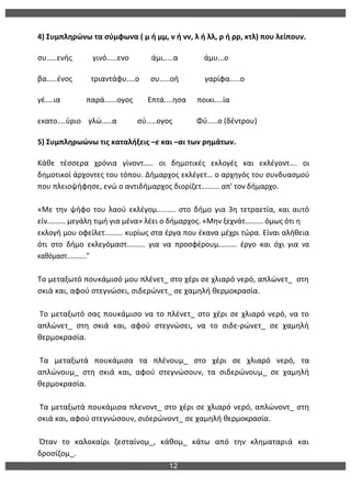 12
	
  
4)	
  Συμπληρώνω	
  τα	
  σύμφωνα	
  (	
  μ	
  ή	
  μμ,	
  ν	
  ή	
  νν,	
  λ	
  ή	
  λλ,	
  ρ	
  ή	
  ρρ,	
  κτλ)	
  που	
  λείπουν.	
  
συ.....ενής	
  	
  	
  	
  	
  	
  	
  	
  	
  	
  	
  γινό.....ενο	
  	
  	
  	
  	
  	
  	
  	
  	
  	
  	
  	
  άμι.....α	
  	
  	
  	
  	
  	
  	
  	
  	
  	
  	
  	
  	
  	
  άμυ...ο	
  
βα.....ένος	
  	
  	
  	
  	
  	
  	
  	
  	
  	
  τριαντάφυ....ο	
  	
  	
  	
  	
  	
  συ.....οή	
  	
  	
  	
  	
  	
  	
  	
  	
  	
  	
  	
  	
  	
  γαρίφα.....ο	
  
γέ....ια	
  	
  	
  	
  	
  	
  	
  	
  	
  	
  	
  	
  	
  	
  παρά......ογος	
  	
  	
  	
  	
  	
  	
  	
  Επτά....ησα	
  	
  	
  	
  	
  	
  ποικι....ία	
  
εκατο....ύριο	
  	
  	
  	
  γλώ.....α	
  	
  	
  	
  	
  	
  	
  	
  	
  	
  	
  σύ.....ογος	
  	
  	
  	
  	
  	
  	
  	
  	
  	
  	
  	
  	
  Φύ.....ο	
  (δέντρου)	
  	
  
5)	
  Συμπληρωώνω	
  τις	
  καταλήξεις	
  –ε	
  και	
  –αι	
  των	
  ρημάτων.	
  
Κάθε	
   τέσσερα	
   χρόνια	
   γίνοντ…..	
   οι	
   δημοτικές	
   εκλογές	
   και	
   εκλέγοντ….	
   οι	
  
δημοτικοί	
  άρχοντες	
  του	
  τόπου.	
  Δήμαρχος	
  εκλέγετ…	
  ο	
  αρχηγός	
  του	
  συνδυασμού	
  
που	
  πλειοψήφησε,	
  ενώ	
  ο	
  αντιδήμαρχος	
  διορίζετ.........	
  απ'	
  τον	
  δήμαρχο.	
  
	
  
«Με	
   την	
   ψήφο	
   του	
   λαού	
   εκλέγομ.........	
   στο	
   δήμο	
   για	
   3η	
   τετραετία,	
   και	
   αυτό	
  
είν.........	
  μεγάλη	
  τιμή	
  για	
  μένα»	
  λέει	
  ο	
  δήμαρχος.	
  «Μην	
  ξεχνάτ.........	
  όμως	
  ότι	
  η	
  
εκλογή	
  μου	
  οφείλετ.........	
  κυρίως	
  στα	
  έργα	
  που	
  έκανα	
  μέχρι	
  τώρα.	
  Είναι	
  αλήθεια	
  
ότι	
   στο	
   δήμο	
   εκλεγόμαστ.........	
   για	
   να	
   προσφέρουμ.........	
   έργο	
   και	
   όχι	
   για	
   να	
  
καθόμαστ..........."	
  
	
  
Το	
  μεταξωτό	
  πουκάμισό	
  μου	
  πλένετ_	
  στο	
  χέρι	
  σε	
  χλιαρό	
  νερό,	
  απλώνετ_	
  	
  στη	
  
σκιά	
  και,	
  αφού	
  στεγνώσει,	
  σιδερώνετ_	
  σε	
  χαμηλή	
  θερμοκρασία.	
  
	
  
	
  Το	
  μεταξωτό	
  σας	
  πουκάμισο	
  να	
  το	
  πλένετ_	
  στο	
  χέρι	
  σε	
  χλιαρό	
  νερό,	
  να	
  το	
  
απλώνετ_	
   στη	
   σκιά	
   και,	
   αφού	
   στεγνώσει,	
   να	
   το	
   σιδε-­‐ρώνετ_	
   σε	
   χαμηλή	
  
θερμοκρασία.	
  
	
  
	
  Τα	
   μεταξωτά	
   πουκάμισα	
   τα	
   πλένουμ_	
   στο	
   χέρι	
   σε	
   χλιαρό	
   νερό,	
   τα	
  
απλώνουμ_	
   στη	
   σκιά	
   και,	
   αφού	
   στεγνώσουν,	
   τα	
   σιδερώνουμ_	
   σε	
   χαμηλή	
  
θερμοκρασία.	
  
	
  
	
  Τα	
  μεταξωτά	
  πουκάμισα	
  πλενοντ_	
  στο	
  χέρι	
  σε	
  χλιαρό	
  νερό,	
  απλώνοντ_	
  στη	
  
σκιά	
  και,	
  αφού	
  στεγνώσουν,	
  σιόερώνοντ_	
  σε	
  χαμηλή	
  θερμοκρασία.	
  
	
  
	
  Όταν	
   το	
   καλοκαίρι	
   ζεσταίνομ_,	
   κάθομ_	
   κάτω	
   από	
   την	
   κληματαριά	
   και	
  
δροσίζομ_.	
  
 