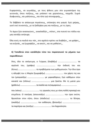 13
	
  
	
  
Ευχαριστιέμ_	
   να	
   γυμνάζομ_	
   με	
   τους	
   φίλους	
   μου	
   στο	
   γυμναστήριο	
   της	
  
γειτονιάς,	
   όπου	
   παίζουμ_	
   και	
   μπάσκετ	
   και	
   χορταίνουμ_	
   παιχνίδι.	
   Συχνά	
  
διαφωνούμ_	
  και	
  μαλώνουμ_,	
  και	
  τότε	
  εγώ	
  στενοχωριέμ__.	
  
	
  
Το	
   Σάββατο	
   το	
   απόγευμα	
   πηγαίνουμ_	
   επίσκεψη	
   στη	
   γιαγιά.	
   Εγώ	
   χαίρομ_	
  
γιατί	
  εκεί	
  συναντιέμ_	
  με	
  τα	
  ξαδέρφια	
  μας	
  και	
  παίζουμ_	
  με	
  τις	
  ώρες.	
  
	
  
Το	
  άγριο	
  ζώο	
  ανασηκώνετ_,	
  ανακλαδίζετ_,	
  στέκετ_	
  στα	
  πισινά	
  του	
  πόδια	
  και	
  
μας	
  κοιτάζει	
  ανήσυχα.	
  
	
  
Όλα	
  εσείς	
  τα	
  παιδιά	
  που	
  πάτ_	
  στο	
  σχολείο	
  πρέπει	
  να	
  διαβάζετ_,	
  να	
  γράφετ_,	
  
να	
  συζητάτ_,	
  να	
  ζωγραφίζετ_,	
  να	
  ακούτ_	
  και	
  να	
  μαθαίνετ_.	
  
	
  
6)	
   Τοποθετώ	
   στον	
   κατάλληλο	
   τύπο	
   του	
   παρατατικού	
   τα	
   ρήματα	
   των	
  
παρενθέσεων:	
  
Χτες,	
   όλο	
   το	
   απόγευμα,	
   ο	
   Γιώργος	
   (διαβάζω)	
   .................................	
   τα	
  
αγγλικά	
   του,	
   (γράφω)	
   .................................	
   την	
   έκθεσή	
   του	
   και	
  
(λύνω).................................	
  τα	
  προβλήματα	
  των	
  μαθηματικών.	
  Την	
  ίδια	
  ώρα	
  
η	
  αδερφή	
  του	
  η	
  Μαρία	
  (ζωγραφίζω)	
  .................................	
  τον	
  χάρτη	
  της	
  και	
  
τον	
   (μπογιατίζω)	
   .................................	
   με	
   μαρκαδόρους.	
   Εγώ	
   καθόμουν	
   στον	
  
καναπέ	
   και	
   (πλέκω)	
   .................................	
   μια	
   ζακέτα.	
   Με	
   τη	
   ματιά	
   μου	
  
(χαϊδεύω)	
  .................................	
  τα	
  παιδιά	
  και	
  τα	
  (καμαρώνω)	
  .................................	
  
που	
  (κάνω)	
  .................................	
  τις	
  εργασίες	
  τους	
  με	
  τόση	
  πολλή	
  προσοχή	
  και	
  
επιμέλεια.	
   Ο	
   πατέρας	
   (απουσιάζω)	
   .................................	
   την	
   ώρα	
   εκείνη.	
  	
  
Βρισκόταν	
   στον	
   κήπο,	
   όπου	
   (κλαδεύω)	
   .................................	
   τα	
   δέντρα,	
  
(σκαλίζω)	
   .................................	
   τον	
   ανθόκηπο,	
   (βοτανίζω)	
   ..................................	
  
τα	
  παρτέρια	
  και	
  (ποτίζω)	
  .................................	
  τον	
  λαχανόκηπο.	
  
 