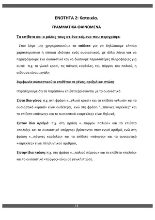 14
	
  
ΕΝΟΤΗΤΑ	
  2:	
  Κατοικία.	
  
ΓΡΑΜΜΑΤΙΚΑ	
  ΦΑΙΝΟΜΕΝΑ	
  
Τα επίθετα και ο ρόλος τους σε ένα κείµενο που περιγράφει
	
  	
  	
  Στον	
   λόγο	
   μας	
   χρησιμοποιούμε	
   τα	
   επίθετα	
   για	
   να	
   δηλώσουμε	
   κάποιο	
  
χαρακτηριστικό	
   ή	
   κάποια	
   ιδιότητα	
   ενός	
   ουσιαστικού,	
   με	
   άλλα	
   λόγια	
   για	
   να	
  
περιγράψουμε	
  ένα	
  ουσιαστικό	
  και	
  να	
  δώσουμε	
  περισσότερες	
  πληροφορίες	
  για	
  
αυτό:	
   	
   π.χ.	
   το	
   γλυκό	
   κρασί,	
   τις	
   πάνινες	
   καρέκλες,	
   του	
   πύργου	
   του	
   παλιού,	
   η	
  
αίθουσα	
  είναι	
  μεγάλη	
  	
  
Συμφωνία	
  ουσιαστικού	
  κι	
  επιθέτου	
  σε	
  γένος,	
  αριθμό	
  και	
  πτώση	
  
Παρατηρούμε	
  ότι	
  τα	
  παραπάνω	
  επίθετα	
  βρίσκονται	
  με	
  το	
  ουσιαστικό:	
  	
  
1)στο	
  ίδιο	
  γένος:	
  π.χ.	
  στη	
  φράση	
  «...γλυκό	
  κρασί»	
  και	
  το	
  επίθετο	
  «γλυκό»	
  και	
  το	
  
ουσιαστικό	
  «κρασί»	
  είναι	
  ουδέτερα,	
  	
  ενώ	
  στη	
  φράση	
  "...πάνινες	
  καρέκλες"	
  και	
  
το	
  επίθετο	
  «πάνινες»	
  και	
  το	
  ουσιαστικό	
  «καρέκλες»	
  είναι	
  θηλυκά,	
  	
  
2)στον	
   ίδιο	
   αριθμό:	
   π.χ.	
   στη	
   φράση	
   «...πύργου	
   παλιού»	
   και	
   το	
   επίθετο	
  
«παλιός»	
  και	
  το	
  ουσιαστικό	
  «πύργος»	
  βρίσκονται	
  στον	
  ενικό	
  αριθμό,	
  ενώ	
  στη	
  
φράση	
   «...πάνινες	
   καρέκλες»	
   και	
   το	
   επίθετο	
   «πάνινες»	
   και	
   το	
   ουσιαστικό	
  
«καρέκλες»	
  είναι	
  πληθυντικού	
  αριθμού,	
  
3)στην	
  ίδια	
  πτώση:	
  π.χ.	
  στη	
  φράση	
  «...παλιού	
  πύργου»	
  και	
  το	
  επίθετο	
  «παλιός»	
  
και	
  το	
  ουσιαστικό	
  «πύργος»	
  είναι	
  σε	
  γενική	
  πτώση.	
  
 