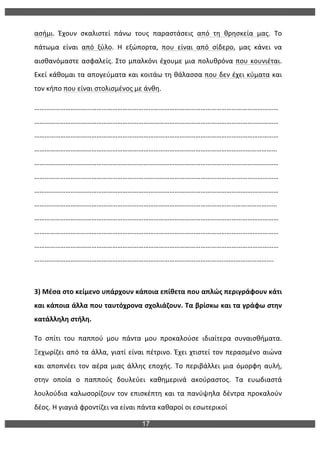17
	
  
ασήμι.	
   Έχουν	
   σκαλιστεί	
   πάνω	
   τους	
   παραστάσεις	
   από	
   τη	
   θρησκεία	
   μας.	
   Το	
  
πάτωμα	
   είναι	
   από	
   ξύλο.	
   Η	
   εξώπορτα,	
   που	
   είναι	
   από	
   σίδερο,	
   μας	
   κάνει	
   να	
  
αισθανόμαστε	
  ασφαλείς.	
  Στο	
  μπαλκόνι	
  έχουμε	
  μια	
  πολυθρόνα	
  που	
  κουνιέται.	
  
Εκεί	
  κάθομαι	
  τα	
  απογεύματα	
  και	
  κοιτάω	
  τη	
  θάλασσα	
  που	
  δεν	
  έχει	
  κύματα	
  και	
  
τον	
  κήπο	
  που	
  είναι	
  στολισμένος	
  με	
  άνθη.	
  
……………………………………………………………………………………………………………………………
……………………………………………………………………………………………………………………………
……………………………………………………………………………………………………………………………
…………………………………………………………………………………………………………..………………
……………………………………………………………………………………………………………………………
……………………………………………………………………………………………………………………………
……………………………………………………………………………………………………………………………
……………………………………………………………………………………………………..……………………
……………………………………………………………………………………………………………………………
……………………………………………………………………………………………………………………………
……………………………………………………………………………………………………………………………
………………………………………………………………………………………………..……………………….	
  
	
  
3)	
  Μέσα	
  στο	
  κείμενο	
  υπάρχουν	
  κάποια	
  επίθετα	
  που	
  απλώς	
  περιγράφουν	
  κάτι	
  
και	
  κάποια	
  άλλα	
  που	
  ταυτόχρονα	
  σχολιάζουν.	
  Τα	
  βρίσκω	
  και	
  τα	
  γράφω	
  στην	
  
κατάλληλη	
  στήλη.	
  
Το	
   σπίτι	
   του	
   παππού	
   μου	
   πάντα	
   μου	
   προκαλούσε	
   ιδιαίτερα	
   συναισθήματα.	
  
Ξεχωρίζει	
  από	
  τα	
  άλλα,	
  γιατί	
  είναι	
  πέτρινο.	
  Έχει	
  χτιστεί	
  τον	
  περασμένο	
  αιώνα	
  
και	
   αποπνέει	
   τον	
   αέρα	
   μιας	
   άλλης	
   εποχής.	
   Το	
   περιβάλλει	
   μια	
   όμορφη	
   αυλή,	
  
στην	
   οποία	
   ο	
   παππούς	
   δουλεύει	
   καθημερινά	
   ακούραστος.	
   Τα	
   ευωδιαστά	
  
λουλούδια	
  καλωσορίζουν	
  τον	
  επισκέπτη	
  και	
  τα	
  πανύψηλα	
  δέντρα	
  προκαλούν	
  
δέος.	
  Η	
  γιαγιά	
  φροντίζει	
  να	
  είναι	
  πάντα	
  καθαροί	
  οι	
  εσωτερικοί	
  	
  
 