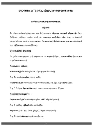 2
ΕΝΟΤΗΤΑ	
  1:	
  Ταξίδια,	
  τόποι,	
  μεταφορικά	
  μέσα.	
  
	
  
ΓΡΑΜΜΑΤΙΚΑ	
  ΦΑΙΝΟΜΕΝΑ	
  
Ρήματα	
  
Τα	
  ρήματα	
  είναι	
  λέξεις	
  που	
  μας	
  δείχνουν	
  ότι	
  κάποιος	
  ενεργεί,	
  κάνει	
  κάτι	
  (π.χ.	
  
βιδώνει,	
   γράφει,	
   μιλάει	
   κτλ.),	
   ότι	
   κάποιος	
   παθαίνει	
   κάτι	
   (π.χ.	
   το	
   φαγητό	
  
μαγειρεύτηκε	
  από	
  τη	
  μητέρα)	
  και	
  ότι	
  κάποιος	
  βρίσκεται	
  σε	
  μια	
  κατάσταση	
  (	
  
π.χ.	
  κάθεται	
  και	
  ξεκουράζεται).	
  
Οι	
  χρόνοι	
  του	
  ρήματος	
  
Οι	
  χρόνοι	
  του	
  ρήματος	
  φανερώνουν	
  το	
  παρόν	
  (τώρα),	
  το	
  παρελθόν	
  (πριν)	
  και	
  
το	
  μέλλον	
  (έπειτα).	
  
Παροντικοί	
  χρόνοι	
  :	
  	
  
Ενεστώτας	
  (κάτι	
  που	
  γίνεται	
  τώρα	
  χωρίς	
  διακοπή).	
  
Π.χ.	
  Τα	
  παιδιά	
  παίζουν	
  στην	
  αυλή.	
  
Παρακείμενος	
  (κάτι	
  που	
  έγινε	
  στο	
  παρελθόν	
  και	
  έχει	
  τώρα	
  τελειώσει).	
  
Π.χ.	
  Ο	
  δρόμος	
  έχει	
  καθαριστεί	
  από	
  το	
  συνεργείο	
  του	
  δήμου.	
  
Παρελθοντικοί	
  χρόνοι	
  :	
  	
  
Παρατατικός	
  (κάτι	
  που	
  έγινε	
  χθες	
  αλλά	
  	
  είχε	
  διάρκεια).	
  
Π.χ.	
  Ο	
  σκύλος	
  γάβγιζε	
  όλο	
  το	
  βράδυ.	
  
Αόριστος	
  (κάτι	
  που	
  έγινε	
  χθες	
  αλλά	
  για	
  μια	
  στιγμή).	
  
Π.χ.	
  Το	
  πλοίο	
  έφυγε	
  γεμάτο	
  επιβάτες.	
  
 