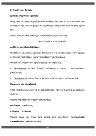 46
	
  
2)	
  Υπερθετικός	
  βαθμός	
  
Σχετικός	
  υπερθετικός	
  βαθμός	
  
Ο	
  σχετικός	
  υπερθετικός	
  βαθμός	
  ενός	
  επιθέτου	
  δηλώνει	
  ότι	
  το	
  ουσιαστικό	
  που	
  
συνοδεύει	
   έχει	
   ένα	
   γνώρισμα	
   σε	
   μεγαλύτερο	
   βαθμό	
   από	
   όλα	
   τα	
   άλλα	
   όμοιά	
  
του.	
  
άρθρο	
  +	
  συγκριτικός	
  βαθμός	
  (ο	
  ομορφότερος,	
  ο	
  μακρύτερος)	
  
	
  	
  	
  	
  	
  	
  	
  	
  	
  	
  	
  	
  	
  	
  	
  	
  	
  	
  	
  	
  	
  	
  	
  	
  	
  	
  	
  	
  	
  	
  	
  	
  	
  	
  	
  	
  	
  	
  	
  	
  	
  	
  	
  	
  	
  	
  	
  	
  	
  	
  	
  	
  	
  	
  (ο	
  πιο	
  όμορφος,	
  ο	
  πιο	
  μακρύς)	
  
Απόλυτος	
  υπερθετικός	
  βαθμός	
  
Ο	
  απόλυτος	
  υπερθετικός	
  βαθμός	
  δηλώνει	
  ότι	
  το	
  ουσιαστικό	
  έχει	
  ένα	
  γνώρισμα	
  
σε	
  πολύ	
  μεγάλο	
  βαθμό,	
  χωρίς	
  να	
  γίνεται	
  σύγκριση	
  με	
  άλλα.	
  
Ο	
  απόλυτος	
  υπερθετικός	
  σχηματίζεται	
  με	
  δύο	
  τρόπους:	
  
Α)	
   Μονολεκτικά:	
   θετικός	
   βαθμός	
   ουδετέρου	
   +	
   -­‐τατος	
   	
   	
   (ομορφότατος,	
  
μακρύτατος)	
  
Β)	
  	
  	
  Περιφραστικά:	
  πολύ	
  +	
  θετικός	
  βαθμός	
  (πολύ	
  όμορφος,	
  πολύ	
  μακρύς)	
  
Εξαιρέσεις	
  στα	
  παραθετικά	
  
Κάθε	
  κανόνας,	
  όμως,	
  έχει	
  και	
  τις	
  εξαιρέσεις	
  του!	
  Πρόσεξε	
  τι	
  γίνεται	
  με	
  ορισμένα	
  
επίθετα.	
  
Μερικά	
  παραθετικά	
  δεν	
  έχουν	
  θετικό	
  βαθμό!	
  	
  
κατώτερος	
  	
  	
  	
  κατώτατος	
  
ανώτερος	
  	
  	
  	
  	
  ανώτατος	
  
Μερικά	
   άλλα	
   δεν	
   έχουν	
   ούτε	
   θετικό	
   ούτε	
   υπερθετικό:	
   προτιμότερος,	
  
προγενέστερος,	
  μεταγενέστερος	
  
 
