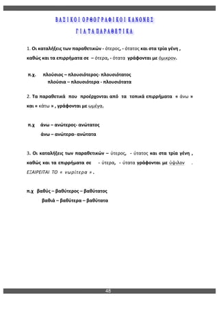 48
	
  
	
  
	
  
	
  
	
  
1.	
  Οι	
  καταλήξεις	
  των	
  παραθετικών	
  -­‐	
  ότερος,	
  -­‐	
  ότατος	
  και	
  στα	
  τρία	
  γένη	
  ,	
  	
  
καθώς	
  και	
  τα	
  επιρρήματα	
  σε	
  	
  –	
  ότερα,	
  -­‐	
  ότατα	
  	
  γράφονται	
  με	
  όμικρον.	
  
	
  	
  	
  	
  	
  
	
  π.χ.	
  	
  	
  	
  	
  	
  πλούσιος	
  –	
  πλουσιότερος-­‐	
  πλουσιότατος	
  
	
  	
  	
  	
  	
  	
  	
  	
  	
  	
  	
  	
  	
  	
  	
  	
  	
  	
  πλούσια	
  –	
  πλουσιότερα	
  -­‐	
  πλουσιότατα	
  
	
  
2.	
  Τα	
  παραθετικά	
  	
  που	
  	
  προέρχονται	
  από	
  	
  τα	
  	
  τοπικά	
  επιρρήματα	
  	
  «	
  άνω	
  »	
  
και	
  «	
  κάτω	
  »	
  ,	
  γράφονται	
  με	
  ωμέγα.	
  
	
  	
  
	
  π.χ	
  	
  	
  	
  	
  άνω	
  –	
  ανώτερος-­‐	
  ανώτατος	
  
	
  	
  	
  	
  	
  	
  	
  	
  	
  	
  	
  	
  άνω	
  –	
  ανώτερα-­‐	
  ανώτατα	
  
	
  
3.	
  Οι	
  καταλήξεις	
  των	
  παραθετικών	
  –	
  ύτερος,	
  	
  -­‐	
  ύτατος	
  και	
  στα	
  τρία	
  γένη	
  ,	
  
καθώς	
  και	
  τα	
  επιρρήματα	
  σε	
  	
  	
  	
  -­‐	
  ύτερα,	
  	
  -­‐	
  ύτατα	
  γράφονται	
  με	
  ύψιλον	
  	
  	
  	
  .	
  
ΕΞΑΙΡΕΙΤΑΙ	
  	
  ΤΟ	
  	
  «	
  	
  νωρίτερα	
  »	
  .	
  	
  
	
  	
  	
  	
  	
  	
  
π.χ	
  	
  	
  βαθύς	
  –	
  βαθύτερος	
  –	
  βαθύτατος	
  
	
  	
  	
  	
  	
  	
  	
  	
  	
  	
  	
  	
  	
  βαθιά	
  –	
  βαθύτερα	
  –	
  βαθύτατα	
  	
  
	
  
	
  
	
  
	
  
 