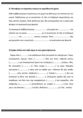 4
	
  
2)	
  	
  Μεταφέρω	
  το	
  παρακάτω	
  κείμενο	
  σε	
  παρελθοντικό	
  χρόνο.	
  
Κάθε	
  Σαββατοκύριακο	
  πηγαίνουμε	
  στο	
  χωριό	
  και	
  βλέπουμε	
  τον	
  παππού	
  και	
  την	
  
γιαγιά.	
  Ταξιδεύουμε	
  με	
  το	
  αυτοκίνητο.	
  Σε	
  όλη	
  τη	
  διαδρομή	
  τραγουδούμε	
  και	
  
λέμε	
  αστείες	
  ιστορίες.	
  Όταν	
  φτάνουμε	
  έχει	
  ήδη	
  μεσημεριάσει	
  και	
  η	
  γιαγιά	
  μάς	
  
φτιάχνει	
  τα	
  αγαπημένα	
  μας	
  φαγητά.	
  
Το	
  περασμένο	
  Σαββατοκύριακο	
  ........................	
  στο	
  χωριό	
  και	
  .......................	
  τον	
  
παππού	
  και	
  τη	
  γιαγιά.	
  ............................	
  με	
  το	
  αυτοκίνητο.	
  Σε	
  όλη	
  τη	
  διαδρομή	
  
...................	
   και	
   .......................	
   αστείες	
   ιστορίες.	
   Όταν	
   ...............................	
   ήδη	
  
μεσημεριάσει	
  και	
  η	
  γιαγιά	
  μάς	
  ...............................	
  τα	
  αγαπημένα	
  μας	
  φαγητά.	
  
	
  
3)	
  Γράφω	
  δίπλα	
  από	
  κάθε	
  ρήμα	
  σε	
  ποιο	
  χρόνο	
  βρίσκεται.	
  
	
  	
  	
  Είχαμε	
  πάει	
  (……………..)	
  να	
  μαζέψουμε	
  ελιές	
  στο	
  χωριό	
  του	
  πατέρα	
  μου.	
  Τώρα,	
  
κουρασμένοι,	
   έχουμε	
   πέσει	
   (………………	
   )	
   όλοι	
   για	
   ύπνο.	
   Ξαφνικά	
   ακούω	
  
(………………..)	
  μια	
  διαπεραστική	
  φωνή	
  και	
  πετάγομαι	
  (……………….)επάνω,	
  «Μη,	
  
θα	
   σκοτωθείς	
   (……………….)».	
   Μου	
   έκοψε	
   (………………..)	
   το	
   αίμα.	
   Θόρυβος	
  
ακουγόταν	
   (…………………)	
   πάνω	
   από	
   το	
   κεφάλι	
   μου.	
   «Κάποιος	
   θα	
   έχει	
   ανέβει	
  
(………………)στη	
   σκεπή»	
   σκέφτηκα	
   (………………..).	
   Έτρεξα	
   (………………..)	
   έξω	
   και	
  
αντίκρισα	
   τη	
   θεία,	
   που	
   φώναζε	
   (……………….),	
   διπλωμένη	
   σχεδόν	
   έξω	
   από	
   το	
  
παράθυρο,	
   στο	
   θείο	
   που	
   είχε	
   σκαρφαλώσει	
   (……………….)	
   στα	
   κεραμίδια.	
   «Θα	
  
εξαφανίζω	
   (……………………)	
   οποιονδήποτε	
   με	
   ενοχλεί	
   (………………)	
   στον	
   ύπνο	
  
μου»,	
  τον	
  άκουσα	
  (……………..)	
  να	
  λέει.	
  Μιλούσε	
  (…………………..)	
  σ’	
  ένα...	
  ποντίκι.	
  
	
  
 
