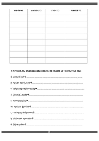 58
	
  
ΕΠΙΘΕΤΟ	
   ΑΝΤΙΘΕΤΟ	
   ΕΠΙΘΕΤΟ	
   ΑΝΤΙΘΕΤΟ	
  
	
   	
   	
   	
  
	
   	
   	
   	
  
	
   	
   	
   	
  
	
   	
   	
   	
  
	
   	
   	
   	
  
	
   	
   	
   	
  
	
   	
   	
   	
  
	
   	
   	
   	
  
	
  
4)	
  Αντικαθιστώ	
  στις	
  παρακάτω	
  φράσεις	
  το	
  επίθετο	
  με	
  το	
  αντώνυμό	
  του:	
  
α.	
  υγιεινή	
  ζωήà…………………………………………………….……………………………..……..	
  
β.	
  πρώτη	
  προτίμησηà…………………………………………………………………………………..	
  
γ.	
  γρήγορος	
  υπολογισμόςà…………………………………………………………………………….	
  
δ.	
  μακρύς	
  λαιμόςà………………………………………………………………….……………………	
  
ε.	
  πυκνή	
  ομίχληà……………………………………………………………………...…………………	
  
στ.	
  πρώιμα	
  φρούταà…………………………………………………………………………………….	
  
ζ.	
  ευκίνητος	
  άνθρωποςà………………………………………………………………..………………	
  
η.	
  αξιόπιστη	
  πρότασηà……………………………………………………………………………...….	
  
θ.	
  βέβαιη	
  νίκηà…………………………………………………………………………………………..	
  
 