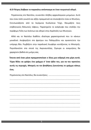 5
	
  
4)	
  Ο	
  Πέτρος	
  διάβασε	
  το	
  παρακάτω	
  απόσπασμα	
  σε	
  έναν	
  τουριστικό	
  οδηγό.	
  
	
  	
  	
  Πηγαίνοντας	
  στο	
  Ναύπλιο,	
  συναντάτε	
  πλήθος	
  αρχαιολογικών	
  μνημείων.	
  Αυτό	
  
που	
  είναι	
  πολύ	
  γνωστό	
  και	
  αξίζει	
  πραγματικά	
  να	
  επισκεφτείτε	
  είναι	
  οι	
  Μυκήνες.	
  
Εντυπωσιάζεστε	
   από	
   τα	
   λεγόμενα	
   Κυκλώπεια	
   Τείχη.	
   Θαυμάζετε	
   τους	
  
επιβλητικούς	
   θολωτούς	
   τάφους.	
   Παρατηρείτε	
   το	
   ανάγλυφο	
   που	
   στολίζει	
   την	
  
περίφημη	
  Πύλη	
  των	
  λεόντων	
  και	
  οδηγεί	
  στην	
  Ακρόπολη	
  των	
  Μυκηνών.	
  
	
  	
  	
  Αλλά	
   και	
   το	
   Ναύπλιο	
   διαθέτει	
   ιδιαίτερα	
   χαρακτηριστικά	
   που	
   το	
   κάνουν	
  
μοναδικό.	
   Ανηφορίζετε	
   στο	
   φρούριο	
   του	
   Παλαμηδίου	
   και	
   αγναντεύετε	
   την	
  
υπέροχη	
   θέα.	
   Ρεμβάζετε	
   στην	
   παραλιακή	
   λεωφόρο	
   κοιτάζοντας	
   το	
   Μπούρτζι.	
  
Περιπλανιέστε	
   στα	
   στενά	
   της	
   Ακροναυπλίας.	
   Σίγουρα	
   οι	
   αναμνήσεις	
   θα	
  
χαραχτούν	
  βαθιά	
  στη	
  μνήμη	
  σας.	
  
Έπειτα	
  από	
  έναν	
  μήνα	
  πραγματοποίησε	
  ο	
  ίδιος	
  μια	
  εκδρομή	
  στα	
  μέρη	
  αυτά.	
  
Τώρα	
   θέλει	
   να	
   γράψει	
   ένα	
   γράμμα	
   σ’	
   έναν	
   φίλο	
   του,	
   για	
   να	
   του	
   προτείνει	
  
αυτές	
  τις	
  περιοχές.	
  Μπορείς	
  να	
  τον	
  βοηθήσεις	
  ξεκινώντας	
  το	
  γράμμα	
  κάπως	
  
έτσι;	
  
Πηγαίνοντας	
  στο	
  Ναύπλιο,	
  θα	
  συναντήσεις	
  	
  ..........................................................	
  
..................................................................................................................................
..................................................................................................................................
..................................................................................................................................
..................................................................................................................................
..................................................................................................................................
..................................................................................................................................
..................................................................................................................................
..................................................................................................................................
..................................................................................................................................	
  
 