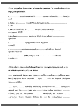 68
	
  
3)	
  Στις	
  παρακάτω	
  διαφημίσεις	
  λείπουν	
  όλα	
  τα	
  άρθρα.	
  Τα	
  συμπληρώνω,	
  όπου	
  
νομίζω	
  ότι	
  χρειάζεται.	
  
α.	
  ………….………	
  γιαούρτι	
  ΦΑΡΜΑΣ!	
  ………………	
  πιο	
  υγιεινό	
  προϊόν…………	
  ψυγείου	
  
σας!	
  
β.	
  Γράψε	
  με………………	
  στιλό	
  ΒΥΝΙ	
  και	
  θα	
  ξεχάσεις	
  όλα……………………………..……	
  
άλλα!	
  
γ.	
  Ακόμη	
  παιδεύεστε	
  με	
  ………………	
  στύφτες;	
  Αγοράστε	
  τώρα……………	
  
αποχυμωτή	
  ΒΕΣΙΤ!	
  
δ.	
  Δοκίμασε……………….……	
  σοκολάτα	
  ΒΕΑΚ!	
  Ανεπανάληπτη………………………	
  
εμπειρία!	
  
ε.	
  ……………………………	
  δημητριακά	
  ΑΛΠΕΜ.	
  Αξέχαστο………………………………	
  
πρωινό!	
  
στ.	
  ………………….…	
  κοτόπουλά	
  μας	
  είναι………………	
  ελεύθερης	
  βοσκής!	
  
Εμπιστευτείτε	
  τα!	
  
ζ.	
  ………………………..…	
  αλλαντικά	
  μας	
  είναι…………………..………	
  ελληνικής	
  
προέλευσης!	
  
	
  
4)	
  Στο	
  κείμενο	
  που	
  ακολουθεί	
  συμπληρώνω,	
  όπου	
  χρειάζεται,	
  τα	
  κενά	
  με	
  το	
  
κατάλληλο	
  οριστικό	
  ή	
  αόριστο	
  άρθρο:	
  
………	
   μαγειρευτά	
   φαγητά	
   μας	
   είναι………	
   καλύτερα	
   πιάτα………	
   ταβέρνας	
   μας.	
  
Όμως	
   ξεχωριστό	
   πιάτο	
   είναι	
   και………	
   αρνί…………	
   σούβλας.	
   Βέβαια,	
   υπάρχουν	
  
και	
  ………	
  μεζέδες	
  	
  
………	
   ώρας.	
   …………	
   ιδιαίτερη	
   απόλαυση	
   προσφέρουν	
   και…………	
   επιλεγμένα	
  
κρασιά	
   μας.	
   Και	
   …………	
   χύμα	
   και	
   …………	
   σφραγισμένα	
   προκαλούν	
   ……………	
  
πελάτες	
   μας	
   να	
   δοκιμάσουν.	
   ……………	
   καλοφαγάς	
   θα	
   περάσει	
   …………	
  
φανταστικό	
   βράδυ.	
   Είμαστε	
   βέβαιοι	
   ότι	
   όλοι	
   θα	
   επιθυμήσουν	
   ……………	
  
 