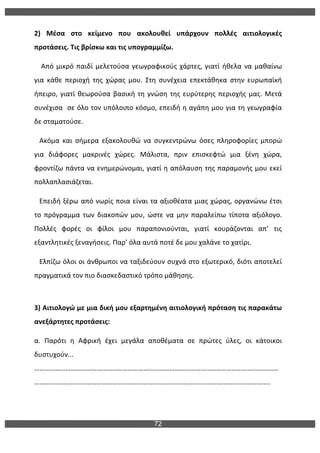 72
	
  
2)	
   Μέσα	
   στο	
   κείμενο	
   που	
   ακολουθεί	
   υπάρχουν	
   πολλές	
   αιτιολογικές	
  
προτάσεις.	
  Τις	
  βρίσκω	
  και	
  τις	
  υπογραμμίζω.	
  
	
  	
  	
  	
  Από	
  μικρό	
  παιδί	
  μελετούσα	
  γεωγραφικούς	
  χάρτες,	
  γιατί	
  ήθελα	
  να	
  μαθαίνω	
  
για	
   κάθε	
   περιοχή	
   της	
   χώρας	
   μου.	
   Στη	
   συνέχεια	
   επεκτάθηκα	
   στην	
   ευρωπαϊκή	
  
ήπειρο,	
  γιατί	
  θεωρούσα	
  βασική	
  τη	
  γνώση	
  της	
  ευρύτερης	
  περιοχής	
  μας.	
  Μετά	
  	
  
συνέχισα	
  	
  σε	
  όλο	
  τον	
  υπόλοιπο	
  κόσμο,	
  επειδή	
  η	
  αγάπη	
  μου	
  για	
  τη	
  γεωγραφία	
  
δε	
  σταματούσε.	
  	
  
	
  	
  	
  Ακόμα	
   και	
   σήμερα	
   εξακολουθώ	
   να	
   συγκεντρώνω	
   όσες	
   πληροφορίες	
   μπορώ	
  
για	
   διάφορες	
   μακρινές	
   χώρες.	
   Μάλιστα,	
   πριν	
   επισκεφτώ	
   μια	
   ξένη	
   χώρα,	
  
φροντίζω	
  πάντα	
  να	
  ενημερώνομαι,	
  γιατί	
  η	
  απόλαυση	
  της	
  παραμονής	
  μου	
  εκεί	
  
πολλαπλασιάζεται.	
  	
  	
  	
  	
  
	
  	
  	
  Επειδή	
  ξέρω	
  από	
  νωρίς	
  ποια	
  είναι	
  τα	
  αξιοθέατα	
  μιας	
  χώρας,	
  οργανώνω	
  έτσι	
  
το	
   πρόγραμμα	
   των	
   διακοπών	
   μου,	
   ώστε	
   να	
   μην	
   παραλείπω	
   τίποτα	
   αξιόλογο.	
  
Πολλές	
   φορές	
   οι	
   φίλοι	
   μου	
   παραπονιούνται,	
   γιατί	
   κουράζονται	
   απ’	
   τις	
  
εξαντλητικές	
  ξεναγήσεις.	
  Παρ’	
  όλα	
  αυτά	
  ποτέ	
  δε	
  μου	
  χαλάνε	
  το	
  χατίρι.	
  	
  
	
  	
  	
  Ελπίζω	
  όλοι	
  οι	
  άνθρωποι	
  να	
  ταξιδεύουν	
  συχνά	
  στο	
  εξωτερικό,	
  διότι	
  αποτελεί	
  
πραγματικά	
  τον	
  πιο	
  διασκεδαστικό	
  τρόπο	
  μάθησης.	
  
	
  
3)	
  Αιτιολογώ	
  με	
  μια	
  δική	
  μου	
  εξαρτημένη	
  αιτιολογική	
  πρόταση	
  τις	
  παρακάτω	
  
ανεξάρτητες	
  προτάσεις:	
  
α.	
   Παρότι	
   η	
   Αφρική	
   έχει	
   μεγάλα	
   αποθέματα	
   σε	
   πρώτες	
   ύλες,	
   οι	
   κάτοικοι	
  
δυστυχούν...	
  
……………………………………………………………………………………………………………………………
……………………………………………………………………...……………………………………………….	
  
	
  
 
