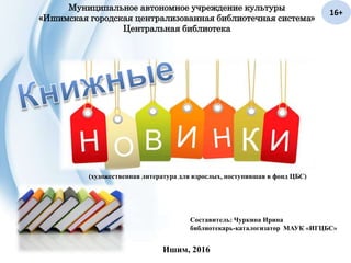 Муниципальное автономное учреждение культуры
«Ишимская городская централизованная библиотечная система»
Центральная библиотека
(художественная литература для взрослых, поступившая в фонд ЦБС)
Составитель: Чуркина Ирина
библиотекарь-каталогизатор МАУК «ИГЦБС»
Ишим, 2016
16+
 