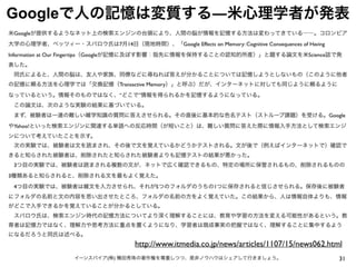 31イーンスパイア(株) 横田秀珠の著作権を尊重しつつ、是非ノウハウはシェアして行きましょう。
Googleで人の記憶は変質する―米心理学者が発表
http://www.itmedia.co.jp/news/articles/1107/15/news062.html
米Googleが提供するようなネット上の検索エンジンの台頭により、人間の脳が情報を記憶する方法は変わってきている――。コロンビア
大学の心理学者、ベッツィー・スパロウ氏は7月14日（現地時間）、「Google Effects on Memory: Cognitive Consequences of Having
Information at Our Fingertips（Googleが記憶に及ぼす影響：指先に情報を保持することの認知的所産）」と題する論文を米Science誌で発
表した。
 同氏によると、人間の脳は、友人や家族、同僚などに尋ねれば答えが分かることについては記憶しようとしないもの（このように他者
の記憶に頼る方法を心理学では「交換記憶（Transactive Memory）」と呼ぶ）だが、インターネットに対しても同じように頼るように
なっているという。情報そのものではなく、“どこで”情報を得られるかを記憶するようになっている。
 この論文は、次のような実験の結果に基づいている。
 まず、被験者は一連の難しい雑学知識の質問に答えさせられる。その直後に基本的な色名テスト（ストループ課題）を受ける。Google
やYahoo!といった検索エンジンに関連する単語への反応時間（が短いこと）は、難しい質問に答えた際に情報入手方法として検索エンジ
ンについて考えていたことを示す。
 次の実験では、被験者は文を読まされ、その後で文を覚えているかどうかテストされる。文が後で（例えばインターネットで）確認で
きると知らされた被験者は、削除されたと知らされた被験者よりも記憶テストの結果が悪かった。
 3つ目の実験では、被験者は読まされる複数の文が、ネットで広く確認できるもの、特定の場所に保管されるもの、削除されるものの
3種類あると知らされると、削除される文を最もよく覚えた。
 4つ目の実験では、被験者は雑文を入力させられ、それが5つのフォルダのうちの1つに保存されると信じさせられる。保存後に被験者
にフォルダの名前と文の内容を思い出させたところ、フォルダの名前の方をよく覚えていた。この結果から、人は情報自体よりも、情報
がどこで入手できるかを覚えていることが分かるとしている。
 スパロウ氏は、検索エンジン時代の記憶方法についてより深く理解することには、教育や学習の方法を変える可能性があるという。教
育者は記憶力ではなく、理解力や思考方法に重点を置くようになり、学習者は既成事実の把握ではなく、理解することに集中するよう
になるだろうと同氏は述べる。
 