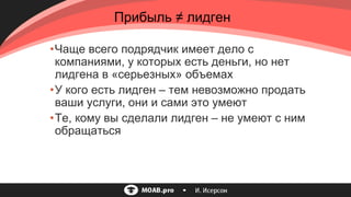 •Чаще всего подрядчик имеет дело с
компаниями, у которых есть деньги, но нет
лидгена в «серьезных» объемах
•У кого есть лидген – тем невозможно продать
ваши услуги, они и сами это умеют
•Те, кому вы сделали лидген – не умеют с ним
обращаться
Прибыль ≠ лидген
 