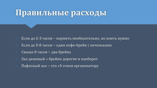 Правильные расходы
○ Если до 2-3 часов – кормить необязательно, но поить нужно
○ Если до 5-6 часов – один кофе-брейк с печеньками
○ Свыше 6 часов – два брейка
○ Зал дешевый = брейки дорогие и наоборот
○ Пафосный зал – это +5 очков организатору
 