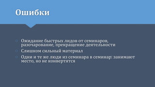 Ошибки
○ Ожидание быстрых лидов от семинаров,
разочарование, прекращение деятельности
○ Слишком сильный материал
○ Одни и те же люди из семинара в семинар: занимают
место, но не конвертятся
 