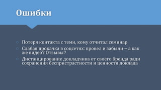 Ошибки
○ Потеря контакта с теми, кому отчитал семинар
○ Слабая прокачка в соцсетях: провел и забыли – а как
же видео? Отзывы?
○ Дистанцирование докладчика от своего бренда ради
сохранения беспристрастности и ценности доклада
 