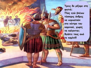 Τρεις δε ρίξαμε στηΤρεις δε ρίξαμε στη
φωτιά;φωτιά;
Πώς εγώ βλέπωΠώς εγώ βλέπω
τέσσερις άνδρεςτέσσερις άνδρες
να περπατούννα περπατούν
στο κέντρο τουστο κέντρο του
καμινιού, χωρίςκαμινιού, χωρίς
να καίγονται;να καίγονται;
Βγάλτε τους απόΒγάλτε τους από
το καμίνι!!!το καμίνι!!!
 