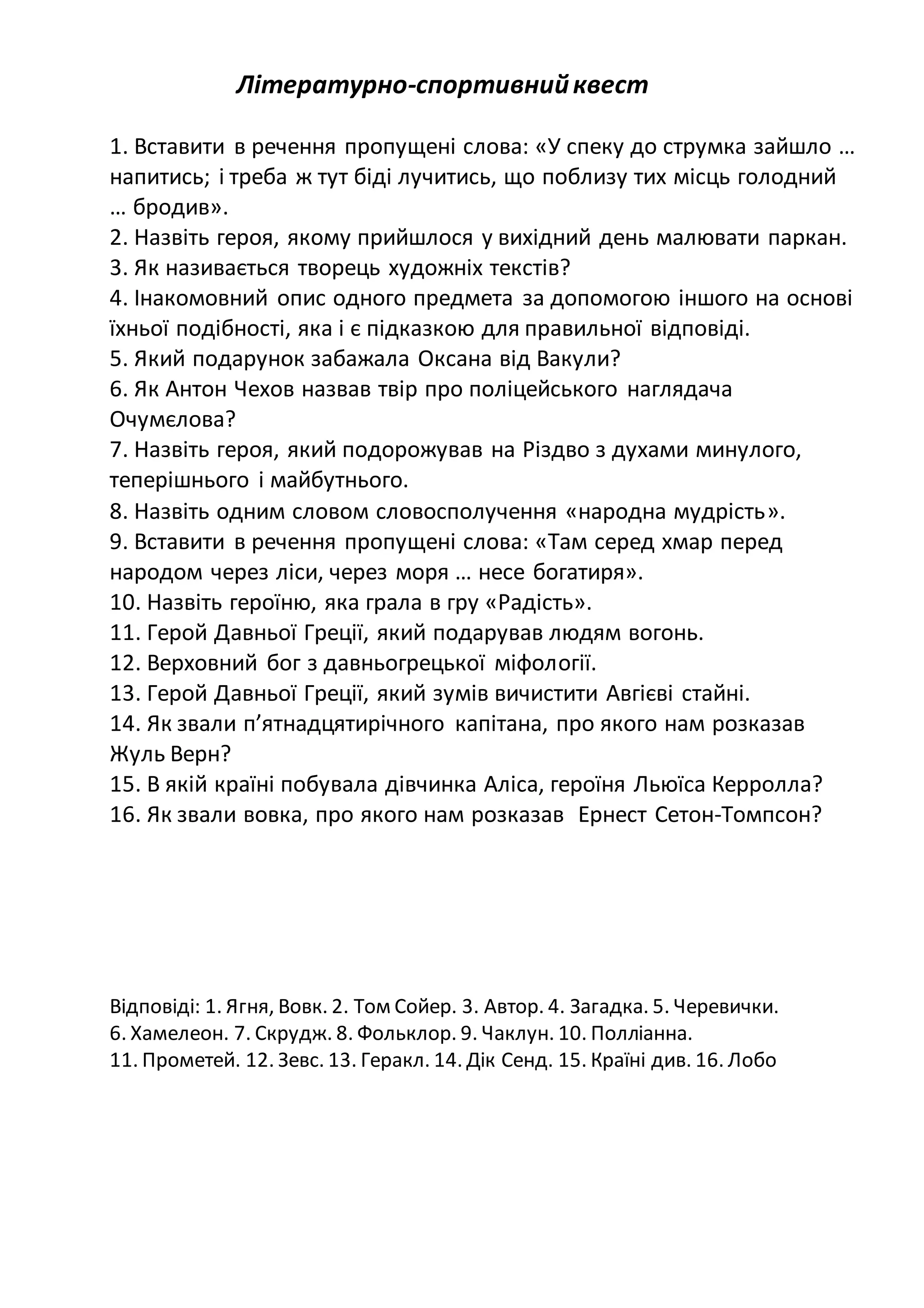Літературно-спортивнийквест
1. Вставити в речення пропущені слова: «У спеку до струмка зайшло …
напитись; і треба ж тут біді лучитись, що поблизу тих місць голодний
… бродив».
2. Назвіть героя, якому прийшлося у вихідний день малювати паркан.
3. Як називається творець художніх текстів?
4. Інакомовний опис одного предмета за допомогою іншого на основі
їхньої подібності, яка і є підказкою для правильної відповіді.
5. Який подарунок забажала Оксана від Вакули?
6. Як Антон Чехов назвав твір про поліцейського наглядача
Очумєлова?
7. Назвіть героя, який подорожував на Різдво з духами минулого,
теперішнього і майбутнього.
8. Назвіть одним словом словосполучення «народна мудрість».
9. Вставити в речення пропущені слова: «Там серед хмар перед
народом через ліси, через моря … несе богатиря».
10. Назвіть героїню, яка грала в гру «Радість».
11. Герой Давньої Греції, який подарував людям вогонь.
12. Верховний бог з давньогрецької міфології.
13. Герой Давньої Греції, який зумів вичистити Авгієві стайні.
14. Як звали п’ятнадцятирічного капітана, про якого нам розказав
Жуль Верн?
15. В якій країні побувала дівчинка Аліса, героїня Льюїса Керролла?
16. Як звали вовка, про якого нам розказав Ернест Сетон-Томпсон?
Відповіді: 1. Ягня, Вовк. 2. Том Сойер. 3. Автор. 4. Загадка. 5. Черевички.
6. Хамелеон. 7. Скрудж. 8. Фольклор. 9. Чаклун. 10. Полліанна.
11. Прометей. 12. Зевс. 13. Геракл. 14. Дік Сенд. 15. Країні див. 16. Лобо
 