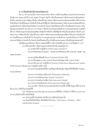 หน้า 33 |
7. การวัดผลในเชิงปริมาณและเชิงคุณภาพ
ข้อ 30 (5) ของระเบียบกระทรวงมหาดไทยว่าด้วยการจัดท้าแผนพัฒนาขององค์กรปกครองส่วน
ท้องถิ่น พ.ศ. ๒๕๔๘ ฉบับที่ 2 พ.ศ. 2559 ก้าหนดว่า ผู้บริหารท้องถิ่นเสนอผลการติดตามและประเมินผลต่อสภา
ท้องถิ่น และคณะกรรมการพัฒนาท้องถิ่น พร้อมทั้งประกาศผลการติดตามและประเมินผลแผนพัฒนาให้ประชาชน
ในท้องถิ่นทราบในที่เปิดเผยภายในสิบห้าวันนับแต่วันที่ผู้บริหารท้องถิ่นเสนอผลการติดตามและประเมินผลดังกล่าว
และต้องปิดประกาศโดยเปิดเผยไม่น้อยกว่าสามสิบวัน โดยอย่างน้อยปีละสองครั้งภายในเดือนเมษายนและภายใน
เดือนตุลาคมของทุกปี และ ข้อ 29 (3) ก้าหนดว่า ให้องค์กรปกครองส่วนท้องถิ่นรายงานผลและเสนอความเห็นซึ่ง
ได้จากการติดตามและประเมินผลแผนพัฒนาต่อผู้บริหารท้องถิ่น เพื่อให้ผู้บริหารท้องถิ่นเสนอต่อสภาท้องถิ่น และ
คณะกรรมการพัฒนาท้องถิ่น พร้อมทั้งประกาศผลการติดตามและประเมินผลแผนพัฒนาให้ประชาชนในท้องถิ่น
ทราบในที่เปิดเผยภายในสิบห้าวัน นับแต่วันรายงานผลและเสนอความเห็นดังกล่าวและต้องปิดประกาศไว้เป็น
ระยะเวลาไม่น้อยกว่าสามสิบวัน โดยอย่างน้อยปีละสองครั้งภายในเดือนเมษายนและภายในเดือนตุลาคมของทุกปี
โดยใช้รูปแบบเชิงพรรณา ซึ่งสามารถแสดงได้ทั้งการอธิบายเชิงสถิติ รูปภาพ กราฟ ข้อมูลต่าง ๆ จาก
7.1 ใช้แบบส้าหรับการติดตามและประเมินผลเชิงปริมาณและคุณภาพ
(1) แบบตัวบ่งชี้การปฏิบัติงาน (Performance Indicators)
(2) แบบบัตรคะแนน (Scorecard Model) แบบบัตรคะแนน หรือ Scorecard Model ของ
Kaplan&Norton
(3) แบบมุ่งวัดผลสัมฤทธิ์ (Result Framework Model (RF))
(4) แบบเชิงเหตุผล (Logical Model) ตัวแบบเชิงเหตุผล หรือ Logical Model
(5) แบบวัดกระบวนการปฏิบัติงาน (Process Performance Measurement System
(PPMS)) ระบบการวัดกระบวนการปฏิบัติงานหรือ PPMS
(6) แบบการประเมินโดยใช้วิธีการแก้ปัญหาหรือเรียนรู้จากปัญหาที่เกิดขึ้นหรือ Problem-
Solving Method
(7) แบบการประเมินแบบมีส่วนร่วม (Participatory Methods)
(8) แบบการประเมินผลกระทบ (Impact Evaluation)
(9) แบบการประเมินความเสี่ยง (Risk Assessment Model)
(10) แบบการประเมินตนเอง (Self-assessment Model) และ
(11) แบบอื่น ๆ ที่องค์กรปกครองส่วนท้องถิ่นก้าหนดขึ้น ทั้งนี้ต้องอยู่ภายใต้กรอบตาม
ข้อ (1)-(10) หรือเป็นแบบผสมก็ได้
7.2 เชิงปริมาณ (Quantity) คุณภาพ (Quality) ผลที่ได้จริง ๆ คืออะไร ค่าใช้จ่าย (Cost) เวลา
(Time) เป็นไปตามที่ก้าหนดไว้หรือไม่
7.3 ประชาชนได้ประโยชน์อย่างไรหรือราชการได้ประโยชน์อย่างไร
7.4 วัดผลนั้นได้จริงหรือไม่ หรือวัดได้เท่าไหร่ (Key Performance Indicators : KPIs)
7.5 ผลกระทบ (Impact)
-------------------------
 