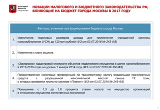 НОВАЦИИ НАЛОГОВОГО И БЮДЖЕТНОГО ЗАКОНОДАТЕЛЬСТВА РФ,
ВЛИЯЮЩИЕ НА БЮДЖЕТ ГОРОДА МОСКВЫ В 2017 ГОДУ
4
Факторы, учтенные при формировании бюджета города Москвы
1.
Увеличение пороговых размеров дохода для применения упрощенной системы
налогообложения (УСН) до 120 млн рублей (ФЗ от 03.07.2016 № 243-ФЗ)
2. Изменение ставок акцизов
3.
«Заморозка» кадастровой стоимости объектов недвижимого имущества в целях налогообложения
в 2017-2019 годах на уровне 1 января 2014 года (ФЗ от 03.07.2016 № 360-ФЗ)
4.
Предоставление налоговых преференций по транспортному налогу владельцам транспортных
средств с разрешенной максимальной массой свыше 12 тонн,
с которых взимается плата по системе «Платон» (ФЗ от 03.07.2016 № 249-ФЗ)
5.
Повышение с 1,3 до 1,6 процента ставки налога на имущество организаций
в отношении имущества естественных монополий
 