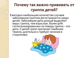Почему так важно прививать от
гриппа детей?
Ежегодно наибольшее количество случаев
заболевания гриппом регистрируется среди
детей. Заболевшие дети дольше выделяют
вирус гриппа, чем взрослые. Более 90%
госпитализированных по поводу гриппа – это
дети. У детей грипп протекает наиболее
тяжело, длительно и требует лечения в
стационаре.
 