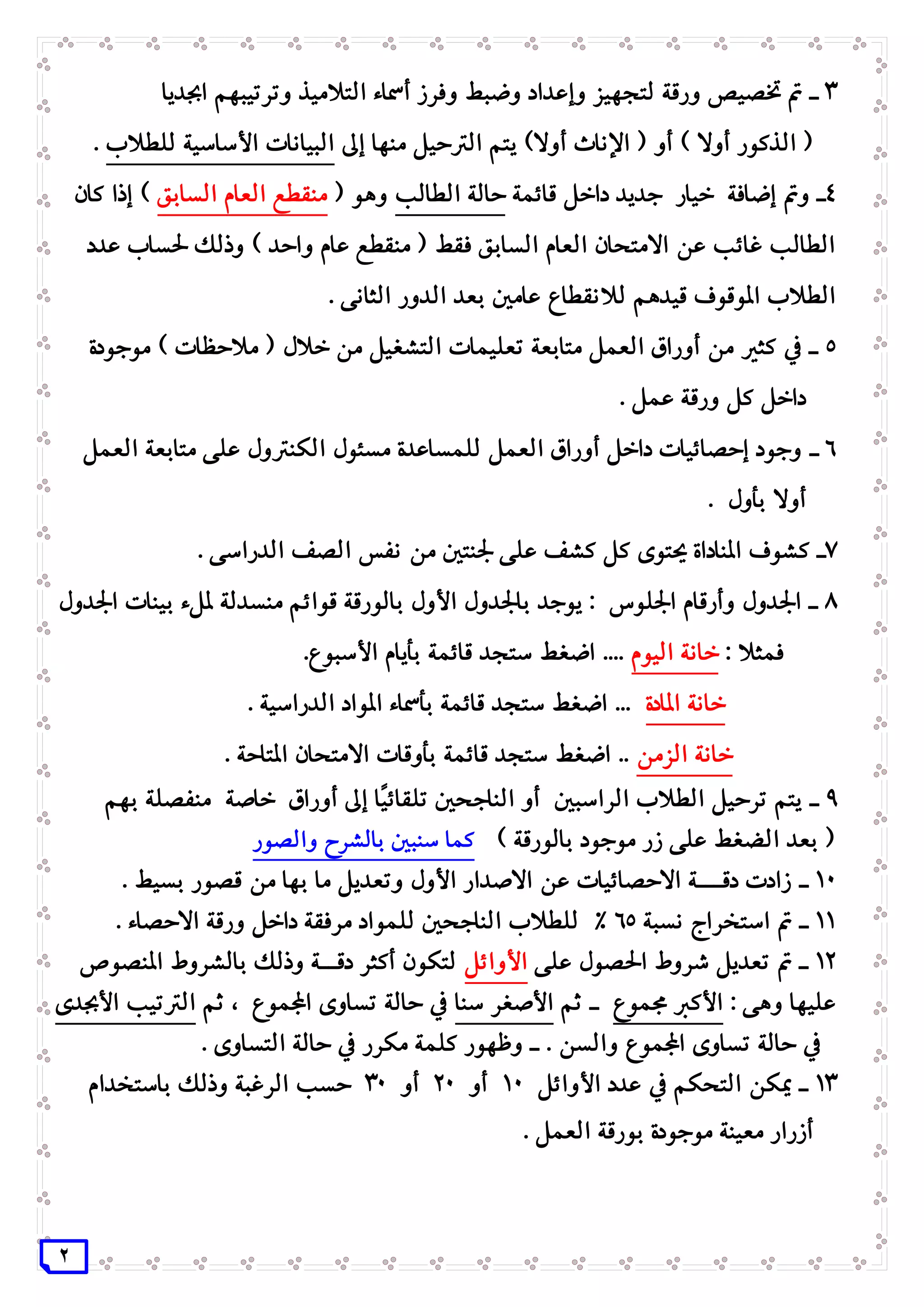 2
3‫و‬ ‫وإعداد‬ ‫لتجهيز‬ ‫ورقة‬ ‫ختصيص‬ ‫مت‬ ‫ـ‬‫و‬ ‫ضبط‬‫اجبديا‬ ‫وترتيبهم‬ ‫التالميذ‬ ‫أمساء‬ ‫فرز‬
‫اإلناث‬ ( ‫أو‬ ) ‫أوال‬ ‫الذكور‬ (‫الرت‬ ‫يتم‬ )‫أوال‬‫منها‬ ‫حيل‬‫إ‬‫ىل‬‫للطالب‬ ‫األساسية‬ ‫البيانات‬.
4‫قائمة‬ ‫داخل‬ ‫جديد‬ ‫خيار‬ ‫إضافة‬ ‫ومت‬ ‫ـ‬‫الطالب‬ ‫حالة‬‫وهو‬(‫السابق‬ ‫العام‬ ‫منقطع‬‫كان‬ ‫إذا‬ )
‫عدد‬ ‫حلساب‬ ‫وذلك‬ ) ‫واحد‬ ‫عام‬ ‫منقطع‬ ( ‫فقط‬ ‫السابق‬ ‫العام‬ ‫االمتحان‬ ‫عن‬ ‫غائب‬ ‫الطالب‬
‫بعد‬ ‫عامني‬ ‫لالنقطاع‬ ‫قيدهم‬ ‫املوقوف‬ ‫الطالب‬. ‫الثانى‬ ‫الدور‬
5‫موجودة‬ ) ‫مالحظات‬ ( ‫خالل‬ ‫من‬ ‫التشغيل‬ ‫تعليمات‬ ‫متابعة‬ ‫العمل‬ ‫أوراق‬ ‫من‬ ‫كثري‬ ‫يف‬ ‫ـ‬
. ‫عمل‬ ‫ورقة‬ ‫كل‬ ‫داخل‬
6‫ـ‬‫العمل‬ ‫متابعة‬ ‫على‬ ‫الكنرتول‬ ‫مسئول‬ ‫للمساعدة‬ ‫العمل‬ ‫أوراق‬ ‫داخل‬ ‫إحصائيات‬ ‫وجود‬
. ‫بأول‬ ‫أوال‬
7‫نفس‬ ‫من‬ ‫جلنتني‬ ‫على‬ ‫كشف‬ ‫كل‬ ‫حيتوى‬ ‫املناداة‬ ‫كشوف‬ ‫ـ‬. ‫الدراسى‬ ‫الصف‬
8‫اجلدول‬ ‫بينات‬ ‫مللء‬ ‫منسدلة‬ ‫قوائم‬ ‫بالورقة‬ ‫األول‬ ‫باجلدول‬ ‫يوجد‬ : ‫اجللوس‬ ‫وأرقام‬ ‫اجلدول‬ ‫ـ‬
: ‫فمثال‬‫اليوم‬ ‫خانة‬.‫األسبوع‬ ‫بأيام‬ ‫قائمة‬ ‫ستجد‬ ‫اضغط‬ ....
‫املادة‬ ‫خانة‬. ‫الدراسية‬ ‫املواد‬ ‫بأمساء‬ ‫قائمة‬ ‫ستجد‬ ‫اضغط‬ ...
‫خانة‬‫الزمن‬. ‫املتاحة‬ ‫االمتحان‬ ‫بأوقات‬ ‫قائمة‬ ‫ستجد‬ ‫اضغط‬ ..
9‫ـ‬‫بهم‬ ‫منفصلة‬ ‫خاصة‬ ‫أوراق‬ ‫إىل‬ ‫ًا‬‫ي‬‫تلقائ‬ ‫الناجحني‬ ‫أو‬ ‫الراسبني‬ ‫الطالب‬ ‫ترحيل‬ ‫يتم‬
) ‫بالورقة‬ ‫موجود‬ ‫زر‬ ‫على‬ ‫الضغط‬ ‫بعد‬ (‫والصور‬ ‫بالشرح‬ ‫سنبني‬ ‫كما‬
11‫ـ‬‫بها‬ ‫ما‬ ‫وتعديل‬ ‫األول‬ ‫االصدار‬ ‫عن‬ ‫االحصائيات‬ ‫دقـــة‬ ‫زادت‬. ‫بسيط‬ ‫قصور‬ ‫من‬
11‫ـ‬‫نسبة‬ ‫استخراج‬ ‫مت‬65. ‫االحصاء‬ ‫ورقة‬ ‫داخل‬ ‫مرفقة‬ ‫للمواد‬ ‫الناجحني‬ ‫للطالب‬ %
12‫على‬ ‫احلصول‬ ‫شروط‬ ‫تعديل‬ ‫مت‬ ‫ـ‬‫األوائل‬‫املنصوص‬ ‫بالشروط‬ ‫وذلك‬ ‫دقــة‬ ‫أكثر‬ ‫لتكون‬
: ‫وهى‬ ‫عليها‬‫جمموع‬ ‫األكرب‬‫ثم‬ ‫ـ‬‫سنا‬ ‫األصغر‬‫ثم‬ ، ‫اجملموع‬ ‫تساوى‬ ‫حالة‬ ‫يف‬‫األجبدى‬ ‫الرتتيب‬
. ‫والسن‬ ‫اجملموع‬ ‫تساوى‬ ‫حالة‬ ‫يف‬. ‫التساوى‬ ‫حالة‬ ‫يف‬ ‫مكرر‬ ‫كلمة‬ ‫وظهور‬ ‫ـ‬
13‫األوائل‬ ‫عدد‬ ‫يف‬ ‫التحكم‬ ‫ميكن‬ ‫ـ‬11‫أو‬21‫أو‬31‫باستخدام‬ ‫وذلك‬ ‫الرغبة‬ ‫حسب‬
. ‫العمل‬ ‫بورقة‬ ‫موجودة‬ ‫معينة‬ ‫أزرار‬
 