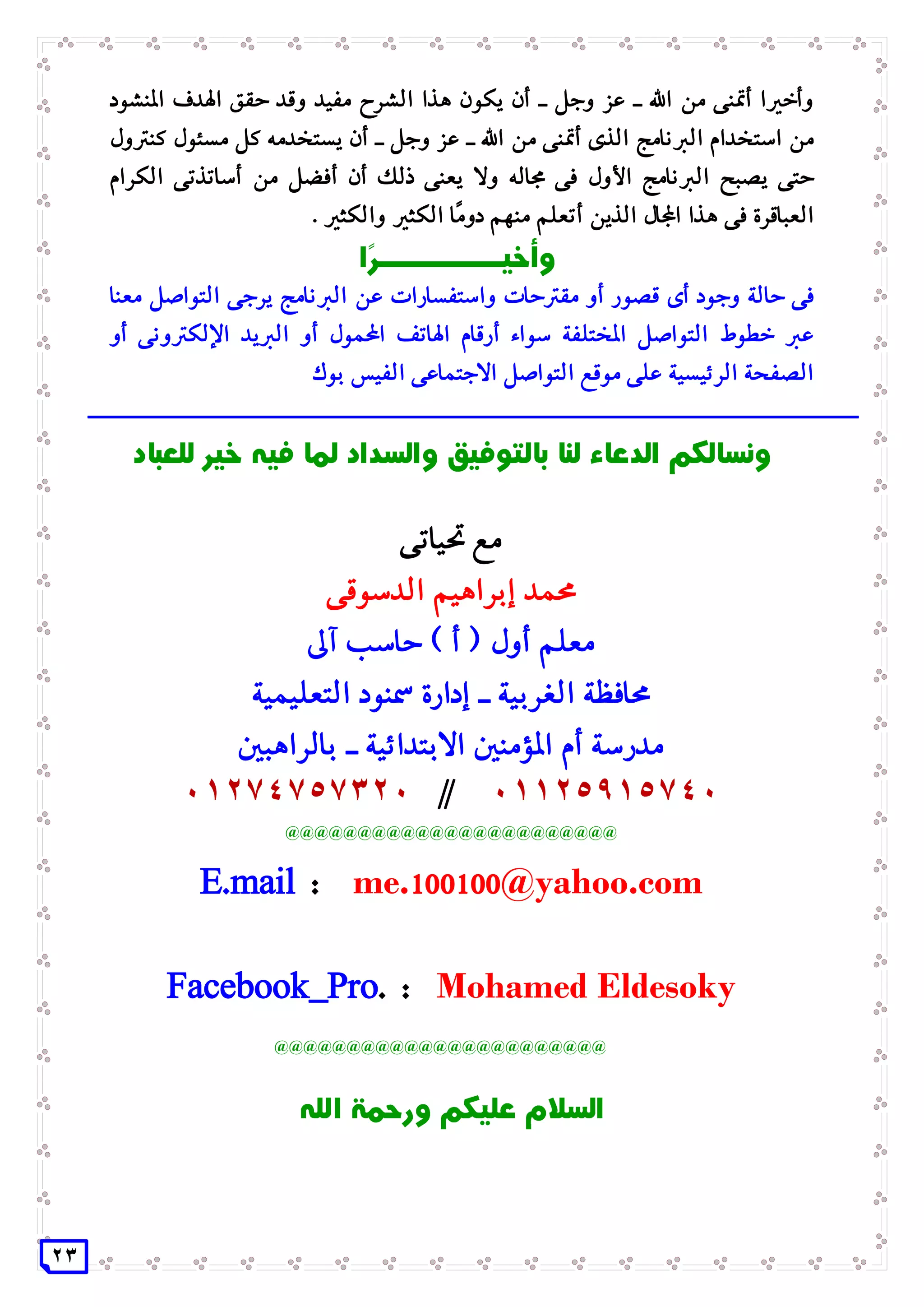 23
‫املنشود‬ ‫اهلدف‬ ‫حقق‬ ‫وقد‬ ‫مفيد‬ ‫الشرح‬ ‫هذا‬ ‫يكون‬ ‫أن‬ ‫ـ‬ ‫وجل‬ ‫عز‬ ‫ـ‬ ‫اهلل‬ ‫من‬ ‫أمتنى‬ ‫وأخريا‬
‫الربنامج‬ ‫استخدام‬ ‫من‬‫كنرتول‬ ‫مسئول‬ ‫كل‬ ‫يستخدمه‬ ‫أن‬ ‫ـ‬ ‫وجل‬ ‫عز‬ ‫ـ‬ ‫اهلل‬ ‫من‬ ‫أمتنى‬ ‫الذى‬
‫الكرام‬ ‫أساتذتى‬ ‫من‬ ‫أفضل‬ ‫أن‬ ‫ذلك‬ ‫يعنى‬ ‫وال‬ ‫جماله‬ ‫فى‬ ‫األول‬ ‫الربنامج‬ ‫يصبح‬ ‫حتى‬
‫والكثري‬ ‫الكثري‬ ‫ًا‬‫م‬‫دو‬ ‫منهم‬ ‫أتعلم‬ ‫الذين‬ ‫اجملال‬ ‫هذا‬ ‫فى‬ ‫العباقرة‬.
‫حا‬ ‫فى‬‫معنا‬ ‫التواصل‬ ‫يرجى‬ ‫الربنامج‬ ‫عن‬ ‫واستفسارات‬ ‫مقرتحات‬ ‫أو‬ ‫قصور‬ ‫أى‬ ‫وجود‬ ‫لة‬
‫سواء‬ ‫املختلفة‬ ‫التواصل‬ ‫خطوط‬ ‫عرب‬‫أ‬‫أو‬ ‫اإللكرتونى‬ ‫الربيد‬ ‫أو‬ ‫احملمول‬ ‫اهلاتف‬ ‫رقام‬
‫بوك‬ ‫الفيس‬ ‫االجتماعى‬ ‫التواصل‬ ‫موقع‬ ‫على‬ ‫الرئيسية‬ ‫الصفحة‬
‫ـــــــــــــــــــــــــــــــــــــــ‬‫ـــــــــــــــــــــــــــــــــــــ‬‫ـــــــــــــــــــــــ‬
‫حتياتى‬ ‫مع‬
‫الدسوقى‬ ‫إبراهيم‬ ‫حممد‬
‫آىل‬ ‫حاسب‬ ) ‫أ‬ ( ‫أول‬ ‫معلم‬
‫التعليمية‬ ‫مسنود‬ ‫إدارة‬ ‫ـ‬ ‫الغربية‬ ‫حمافظة‬
‫بالراهبني‬ ‫ـ‬ ‫االبتدائية‬ ‫املؤمنني‬ ‫أم‬ ‫مدرسة‬
11125915741//11274757321
@@@@@@@@@@@@@@@@@@@@@@@
E.mail : me.011011@yahoo.com
Facebook_Pro. : Mohamed Eldesoky
@@@@@@@@@@@@@@@@@@@@@@@
 