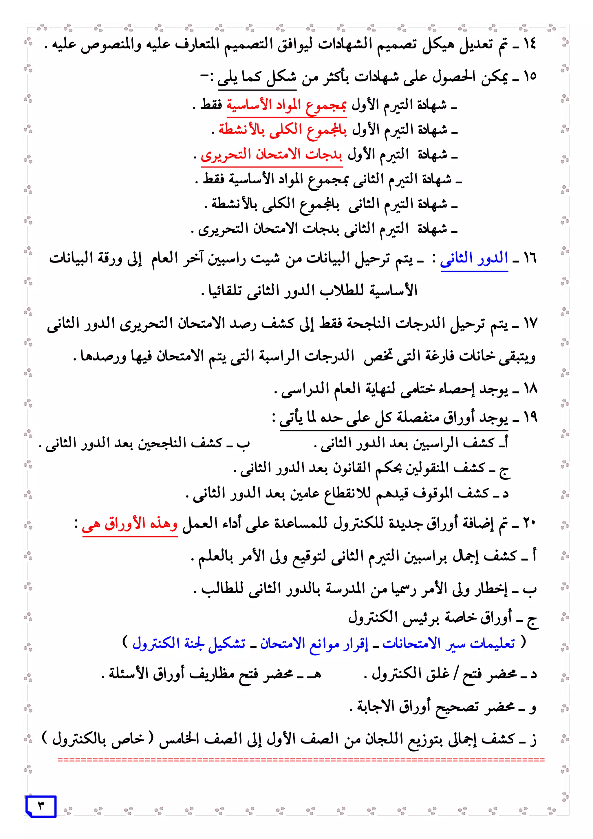 3
14‫ـ‬‫واملنصوص‬ ‫عليه‬ ‫املتعارف‬ ‫التصميم‬ ‫ليوافق‬ ‫الشهادات‬ ‫تصميم‬ ‫هيكل‬ ‫تعديل‬ ‫مت‬. ‫عليه‬
15‫من‬ ‫بأكثر‬ ‫شهادات‬ ‫على‬ ‫احلصول‬ ‫ميكن‬ ‫ـ‬‫يلى‬ ‫كما‬ ‫شكل‬:-
‫األول‬ ‫التريم‬ ‫شهادة‬ ‫ـ‬‫األساسية‬ ‫املواد‬ ‫مبجموع‬. ‫فقط‬
‫األول‬ ‫التريم‬ ‫شهادة‬ ‫ـ‬‫باألنشطة‬ ‫الكلى‬ ‫باجملموع‬.
‫األول‬ ‫التريم‬ ‫شهادة‬ ‫ـ‬‫التحريرى‬ ‫االمتحان‬ ‫بدجات‬.
. ‫فقط‬ ‫األساسية‬ ‫املواد‬ ‫مبجموع‬ ‫الثانى‬ ‫التريم‬ ‫شهادة‬ ‫ـ‬
. ‫باألنشطة‬ ‫الكلى‬ ‫باجملموع‬ ‫الثانى‬ ‫التريم‬ ‫شهادة‬ ‫ـ‬
. ‫التحريرى‬ ‫االمتحان‬ ‫بدجات‬ ‫الثانى‬ ‫التريم‬ ‫شهادة‬ ‫ـ‬
16‫ـ‬‫الثانى‬ ‫الدور‬‫العام‬ ‫آخر‬ ‫راسبني‬ ‫شيت‬ ‫من‬ ‫البيانات‬ ‫ترحيل‬ ‫يتم‬ ‫ـ‬ :‫البيانات‬ ‫ورقة‬ ‫إىل‬
. ‫تلقائيا‬ ‫الثانى‬ ‫الدور‬ ‫للطالب‬ ‫األساسية‬
17‫الثانى‬ ‫الدور‬ ‫التحريرى‬ ‫االمتحان‬ ‫رصد‬ ‫كشف‬ ‫إىل‬ ‫فقط‬ ‫الناجحة‬ ‫الدرجات‬ ‫ترحيل‬ ‫يتم‬ ‫ـ‬
. ‫ورصدها‬ ‫فيها‬ ‫االمتحان‬ ‫يتم‬ ‫التى‬ ‫الراسبة‬ ‫الدرجات‬ ‫ختص‬ ‫التى‬ ‫فارغة‬ ‫خانات‬ ‫ويتبقى‬
18‫ال‬ ‫العام‬ ‫لنهاية‬ ‫ختامى‬ ‫إحصاء‬ ‫يوجد‬ ‫ـ‬. ‫دراسى‬
19‫ـ‬‫يأتى‬ ‫ملا‬ ‫حده‬ ‫على‬ ‫كل‬ ‫منفصلة‬ ‫أوراق‬ ‫يوجد‬:
‫أ‬. ‫الثانى‬ ‫الدور‬ ‫بعد‬ ‫الراسبني‬ ‫كشف‬ ‫ـ‬‫ب‬. ‫الثانى‬ ‫الدور‬ ‫بعد‬ ‫الناجحني‬ ‫كشف‬ ‫ـ‬
‫ج‬. ‫الثانى‬ ‫الدور‬ ‫بعد‬ ‫القانون‬ ‫حبكم‬ ‫املنقولني‬ ‫كشف‬ ‫ـ‬
‫د‬‫عامني‬ ‫لالنقطاع‬ ‫قيدهم‬ ‫املوقوف‬ ‫كشف‬ ‫ـ‬. ‫الثانى‬ ‫الدور‬ ‫بعد‬
21‫العمل‬ ‫أداء‬ ‫على‬ ‫للمساعدة‬ ‫للكنرتول‬ ‫جديدة‬ ‫أوراق‬ ‫إضافة‬ ‫مت‬ ‫ـ‬‫هى‬ ‫األوراق‬ ‫وهذه‬:
‫أ‬. ‫بالعلم‬ ‫األمر‬ ‫وىل‬ ‫لتوقيع‬ ‫الثانى‬ ‫التريم‬ ‫براسبني‬ ‫إمجال‬ ‫كشف‬ ‫ـ‬
‫ب‬. ‫للطالب‬ ‫الثانى‬ ‫بالدور‬ ‫املدرسة‬ ‫من‬ ‫رمسيا‬ ‫األمر‬ ‫وىل‬ ‫إخطار‬ ‫ـ‬
‫ج‬‫الكنرتول‬ ‫برئيس‬ ‫خاصة‬ ‫أوراق‬ ‫ـ‬
(‫االمتحانات‬ ‫سري‬ ‫تعليمات‬‫ـ‬‫االمتحان‬ ‫موانع‬ ‫إقرار‬‫ـ‬‫الكنرتول‬ ‫جلنة‬ ‫تشكيل‬)
‫د‬. ‫الكنرتول‬ ‫غلق‬ / ‫فتح‬ ‫حمضر‬ ‫ـ‬‫هـ‬. ‫األسئلة‬ ‫أوراق‬ ‫مظاريف‬ ‫فتح‬ ‫حمضر‬ ‫ـ‬
‫و‬. ‫االجابة‬ ‫أوراق‬ ‫تصحيح‬ ‫حمضر‬ ‫ـ‬
‫ز‬) ‫بالكنرتول‬ ‫خاص‬ ( ‫اخلامس‬ ‫الصف‬ ‫إىل‬ ‫األول‬ ‫الصف‬ ‫من‬ ‫اللجان‬ ‫بتوزيع‬ ‫إمجاىل‬ ‫كشف‬ ‫ـ‬
====================================================================================
 