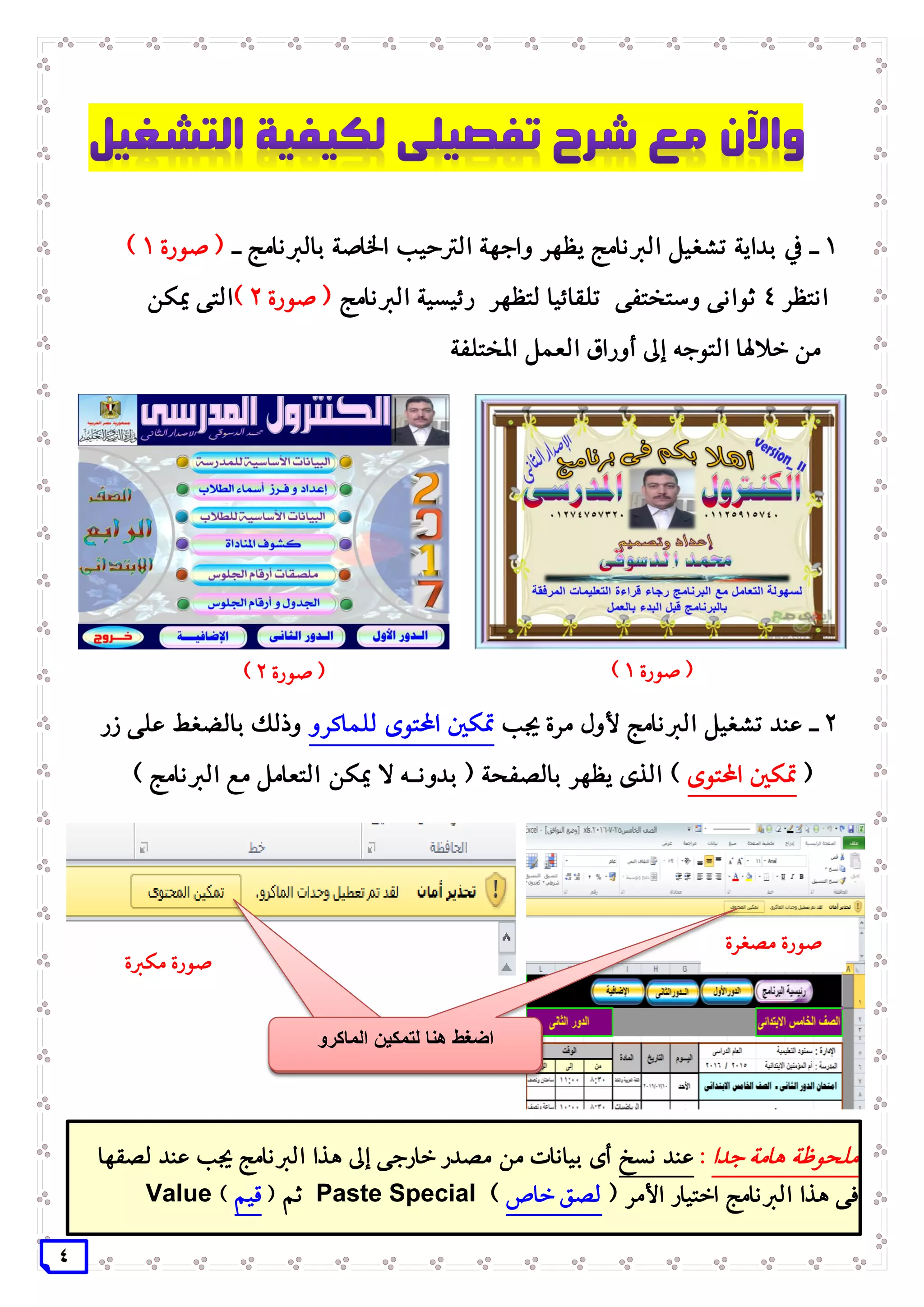 4
1‫ـ‬‫الرتحيب‬ ‫واجهة‬ ‫يظهر‬ ‫الربنامج‬ ‫تشغيل‬ ‫بداية‬ ‫يف‬‫ـ‬ ‫بالربنامج‬ ‫اخلاصة‬‫صورة‬ (1)
‫انتظر‬4‫الربنامج‬ ‫رئيسية‬ ‫لتظهر‬ ‫تلقائيا‬ ‫وستختفى‬ ‫ثوانى‬‫صورة‬ (2)‫التى‬‫ميكن‬
‫املختلفة‬ ‫العمل‬ ‫أوراق‬ ‫إىل‬ ‫التوجه‬ ‫خالهلا‬ ‫من‬
2‫جيب‬ ‫مرة‬ ‫ألول‬ ‫الربنامج‬ ‫تشغيل‬ ‫عند‬ ‫ـ‬‫للماكرو‬ ‫احملتوى‬ ‫متكني‬‫زر‬ ‫على‬ ‫بالضغط‬ ‫وذلك‬
(‫احملتوى‬ ‫متكني‬‫بدون‬ ( ‫بالصفحة‬ ‫يظهر‬ ‫الذى‬ )‫ـه‬) ‫الربنامج‬ ‫مع‬ ‫التعامل‬ ‫ميكن‬ ‫ال‬
‫صورة‬ (1)‫صورة‬ (2)
‫لت‬ ‫هنا‬ ‫اضغط‬‫م‬‫الماكرو‬ ‫كين‬
‫صورة‬‫مصغرة‬
‫صورة‬‫مكربة‬
‫جدا‬ ‫هامة‬ ‫ملحوظة‬:‫نسخ‬ ‫عند‬‫لصقها‬ ‫عند‬ ‫جيب‬ ‫الربنامج‬ ‫هذا‬ ‫إىل‬ ‫خارجى‬ ‫مصدر‬ ‫من‬ ‫بيانات‬ ‫أى‬
( ‫األمر‬ ‫اختيار‬ ‫الربنامج‬ ‫هذا‬ ‫فى‬‫خاص‬ ‫لصق‬)Paste Special‫ثم‬(‫قيم‬)Value
‫لت‬ ‫هنا‬ ‫اضغط‬‫م‬‫الماكرو‬ ‫كين‬
 