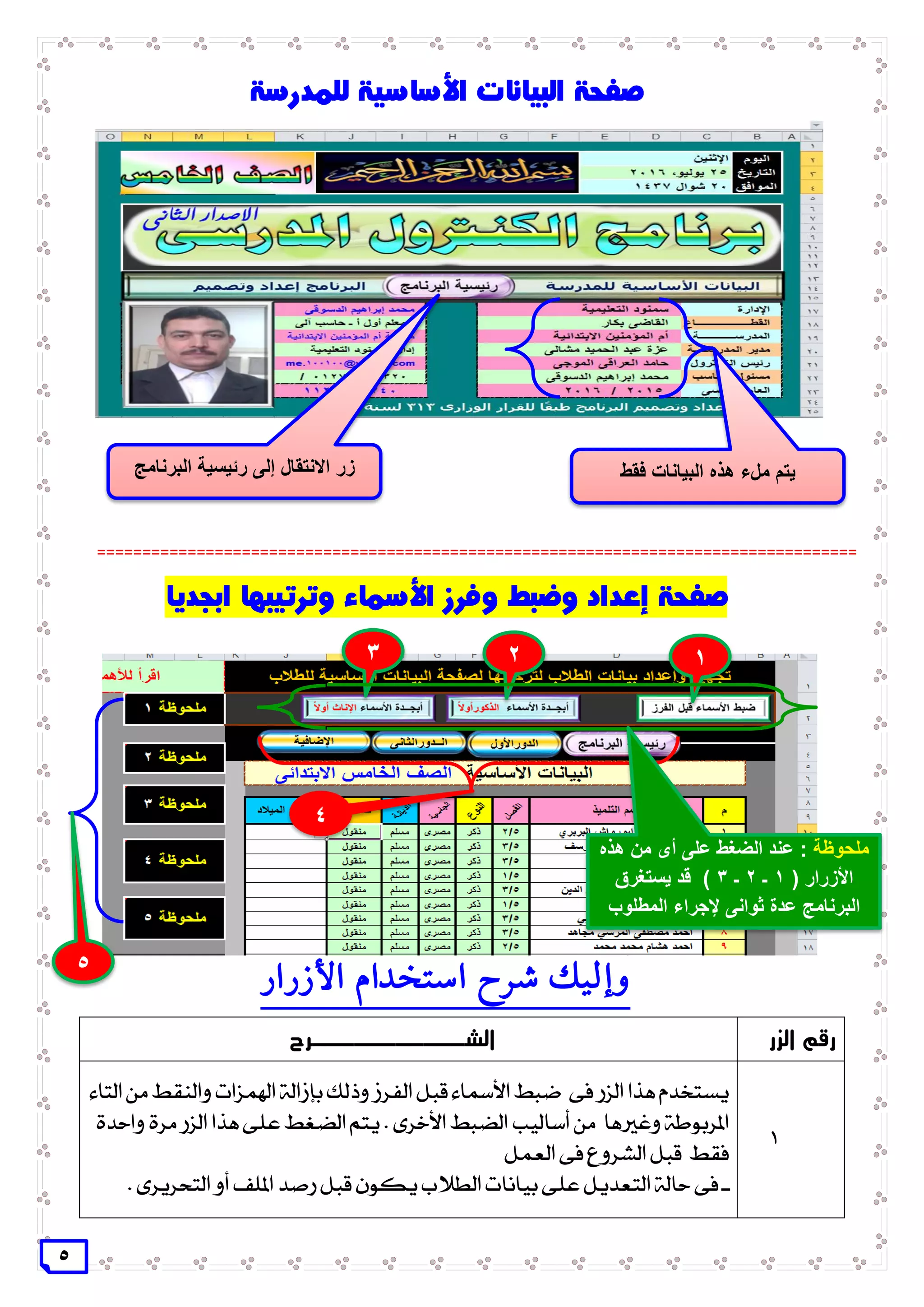 5
====================================================================================
‫األزرار‬ ‫استخدام‬ ‫شرح‬ ‫وإليك‬
‫الزر‬ ‫رقم‬‫ال‬‫ش‬‫ـــــــــــ‬‫رح‬
1
‫بإز‬ ‫وذلك‬ ‫الفرز‬ ‫قبل‬ ‫األمساء‬ ‫ضبط‬ ‫فى‬ ‫الزر‬ ‫هذا‬ ‫يستخدم‬‫ا‬‫التاء‬ ‫من‬ ‫والنقط‬ ‫اهلمزات‬ ‫لة‬
‫أساليب‬ ‫من‬ ‫وغريها‬ ‫املربوطة‬‫األ‬ ‫الضبط‬‫خرى‬‫واحدة‬ ‫مرة‬ ‫الزر‬ ‫هذا‬ ‫على‬ ‫الضغط‬ ‫يتم‬ .
‫العمل‬ ‫فى‬ ‫الشروع‬ ‫قبل‬ ‫فقط‬
. ‫التحريرى‬ ‫أو‬ ‫امللف‬ ‫رصد‬ ‫قبل‬ ‫يكون‬ ‫الطالب‬ ‫بيانات‬ ‫على‬ ‫التعديل‬ ‫حالة‬ ‫فى‬ ‫ـ‬
‫فقط‬ ‫البيانات‬ ‫هذه‬ ‫ملء‬ ‫يتم‬‫البرنامج‬ ‫رئيسية‬ ‫إلى‬ ‫االنتقال‬ ‫زر‬
2 13
4
5
‫ملحوظة‬‫هذه‬ ‫من‬ ‫أى‬ ‫على‬ ‫الضغط‬ ‫عند‬ :
‫األزرار‬(1‫ـ‬2‫ـ‬3)‫يستغرق‬ ‫قد‬
‫المطلوب‬ ‫إلجراء‬ ‫ثوانى‬ ‫عدة‬ ‫البرنامج‬
 
