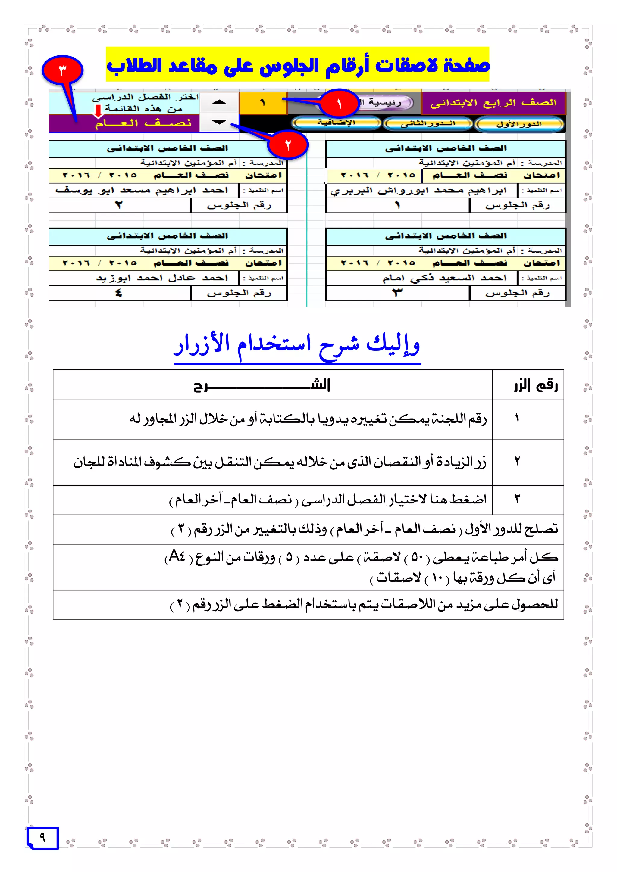 9
‫األزرار‬ ‫استخدام‬ ‫شرح‬ ‫وإليك‬
‫الزر‬ ‫رقم‬‫ال‬‫ش‬‫ـــــــــــ‬‫رح‬
1‫له‬ ‫اجملاور‬ ‫الزر‬ ‫خالل‬ ‫من‬ ‫أو‬ ‫بالكتابة‬ ‫يدويا‬ ‫تغيريه‬ ‫ميكن‬ ‫اللجنة‬ ‫رقم‬
2‫للجان‬ ‫املناداة‬ ‫كشوف‬ ‫بني‬ ‫التنقل‬ ‫ميكن‬ ‫خالله‬ ‫من‬ ‫الذى‬ ‫النقصان‬ ‫أو‬ ‫الزيادة‬ ‫زر‬
3) ‫العام‬ ‫آخر‬ ‫ـ‬ ‫العام‬ ‫نصف‬ ( ‫الدراسى‬ ‫الفصل‬ ‫الختيار‬ ‫هنا‬ ‫اضغط‬
( ‫رقم‬ ‫الزر‬ ‫من‬ ‫بالتغيري‬ ‫وذلك‬ ) ‫العام‬ ‫آخر‬ ‫ـ‬ ‫العام‬ ‫نصف‬ ( ‫األول‬ ‫للدور‬ ‫تصلح‬3)
( ‫يعطى‬ ‫طباعة‬ ‫أمر‬ ‫كل‬51( ‫عدد‬ ‫على‬ ) ‫الصقة‬ )5( ‫النوع‬ ‫من‬ ‫ورقات‬ )A4)
( ‫بها‬ ‫ورقة‬ ‫كل‬ ‫أن‬ ‫أى‬11) ‫الصقات‬ )
( ‫رقم‬ ‫الزر‬ ‫على‬ ‫الضغط‬ ‫باستخدام‬ ‫يتم‬ ‫الالصقات‬ ‫من‬ ‫مزيد‬ ‫على‬ ‫للحصول‬2)
3
1
2
 