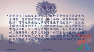 簡介
• 逢甲夜市（又稱文華夜市），位於臺中市西屯區逢甲大
學周圍，屬商圈夜市類型。以文華路、福星路為核心的
區域，另外延伸走進文華路可達逢甲旗艦夜市，目前是
臺灣規模最大的夜市；在交通部觀光局「2010年特色夜
市選拔活動」中，因逢甲夜市的創新、多元的美食小吃，
所以與基隆廟口夜市共同取得「台灣最美味夜市」頭銜；
以及在遠見雜誌「全台夜市遊逛」大調查中，以25.6％
得票率獲得臺灣最喜愛的夜市（第二名 士林夜市 15.4
％）
11/10/2016 海青烘焙一 2
 