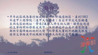 簡介
• 早年此區域為眷村組成的臺中市郊偏遠地區。直到1963
年逢甲工商學院（逢甲大學前身）自台中市北屯區搬遷
至西屯區的現址，帶來2萬餘人學生的人潮，讓學校週邊
的文華路開始發展成夜市。又因鄰近中山高中港交流道
與快官霧峰線的地利之便，而帶來大量的外地觀光旅客，
使得文華路夜市的規模不斷擴大而形成逢甲商圈。
11/10/2016 海青烘焙一 3
 