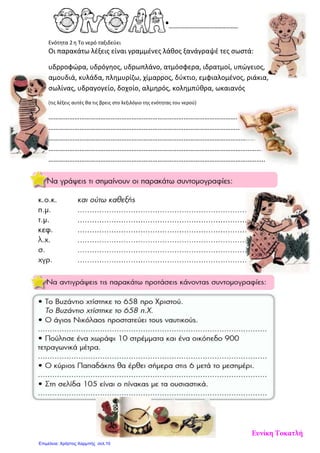 Ενότητα 2η Το νερό ταξιδεύει
Οι παρακάτω λέξεις είναι γραμμένες λάθος ξανάγραψέ τες σωστά:
υδρροφώρα, υδρόγηος, υδρωπλάνο, ατμόσφερα, ιδρατμοί, υπώγειος,
αμουδιά, κυλάδα, πλημυρίζω, χίμαρρος, δύκτιο, εμφιαλομένος, ριάκια,
σωλίνας, υδραγογείο, δοχοίο, αλμηρός, κολημπύθρα, ωκαιανός
(τις λέξεις αυτές θα τις βρεις στο λεξιλόγιο της ενότητας του νερού)
………………………………………………………………………………………………………………
………………………………………………………………………………………………………………
………………………………………………………………………………………………………………
………………………………………………………………………………………………………………
……………………………………………………………………………………………………………..
Ευνίκη Τοκατλή
Επιμέλεια: Χρήστος Χαρμπής σελ.10
 