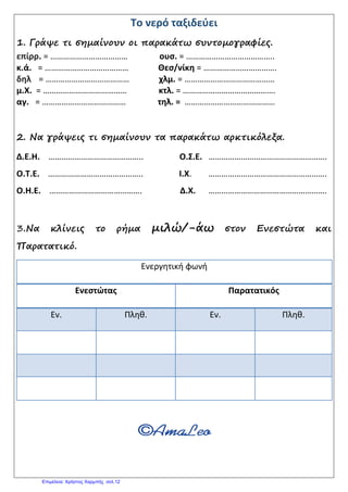 Το νερό ταξιδεύει
1. Γράψε τι σημαίνουν οι παρακάτω συντομογραφίες.
επίρρ. = ……………………………… ουσ. = …………………………………..
κ.ά. = ………………………………… Θεσ/νίκη = …………………………….
δηλ = ………………………………… χλμ. = ……………………………………
μ.Χ. = ………………………………… κτλ. = …………………………………….
αγ. = ………………………………… τηλ. = ……………………………………
2. Να γράψεις τι σημαίνουν τα παρακάτω αρκτικόλεξα.
Δ.Ε.Η. …………………………………….. Ο.Σ.Ε. ……………………………………………….
Ο.Τ.Ε. …………………………………….. Ι.Χ. ……………………………………………….
Ο.Η.Ε. ……………………………………. Δ.Χ. ……………………………………………….
3.Να κλίνεις το ρήμα μιλώ/-άω στον Ενεστώτα και
Παρατατικό.
Ενεργητική φωνή
Ενεστώτας Παρατατικός
Εν. Πληθ. Εν. Πληθ.
Επιμέλεια: Χρήστος Χαρμπής σελ.12
 