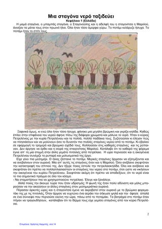 2
Μια σταγόνα νερό ταξιδεύει
Κεφάλαιο 1 (Ελλάδα)
Η µαµά σταγόνα, ο µπαµπάς σταγόνα, ο Σταγονούλης και η αδελφή του η σταγονίτσα η Μαριλού,
άνοιξαν τα µάτια τους στον πρωινό ήλιο. Όλα ήταν τόσο όµορφα γύρω. Το ποτάµι κελάρυζε ήσυχα. Το
ποτάµι ήταν το σπίτι τους.
Ξαφνικά όµως, κι ενώ όλα ήταν τόσο ήσυχα, φάνηκε µια µεγάλη βρώµικη και γκρίζα κηλίδα. Καθώς
έπλεε στην επιφάνεια του νερού άφηνε πίσω της διάφορα χρώµατα και µόλυνε το νερό. Ήταν ο κύριος
Πετρελένιος µε την κυρία Πετρελένιου και τα πολλά, πολλά παιδάκια τους. Συζητούσαν κι έλεγαν πώς
να πλησιάσουν και να µολύνουν όσο το δυνατόν πιο πολλές σταγόνες νερού από το ποτάµι. Κι έβαλαν
σε εφαρµογή το τροµερό και βρώµικο σχέδιό τους. Κολλούσαν στις καθαρές σταγόνες και τις ρύπαι-
ναν. ∆εν άργησε να έρθει και η σειρά της σταγονίτσας Μαριλού. Κατάλαβε ότι το καθαρό της φόρεµα
έγινε απ’ τη µια στιγµή στην άλλη γεµάτο πιτσιλιές από πετρέλαιο. Η ώρα περνούσε και η οικογένεια
Πετρελένιου συνέχιζε το ρυπαρό και µολυσµατικό της έργο.
Είχε γίνει πια µεσηµέρι. Ο ήλιος ζέσταινε το ποτάµι. Μερικές σταγόνες άρχισαν να εξατµίζονται και
να ανεβαίνουν στον ουρανό. Μια απ’ αυτές τις σταγόνες ήταν και η Μαριλού. Όσο ανέβαινε σκεφτόταν
την καταστροφή του σπιτιού της. ∆εν ήξερε ποιος έστειλε την πετρελαιοκηλίδα. Όλο και ανέβαινε και
σκεφτόταν ότι πρέπει να πολλαπλασιαστούν οι σταγόνες του νερού στο ποτάµι, έτσι ώστε να νικήσουν
την οικογένεια του κυρίου Πετρελένιου. Σκεφτόταν ακόµη ότι πρέπει να αποδείξουν, ότι το νερό είναι
το πιο σηµαντικό πράγµα σε όλο τον κόσµο.
- Να σταµατήσουν πια να χρησιµοποιούνε πετρέλαιο. Έλεγε και ξανάλεγε.
Αλλά ποιος την άκουγε τώρα που ήταν υδρατµός; Η φωνή της ήταν πολύ αδύνατη και µόλις µπο-
ρούσαν να την ακούσουν οι άλλες σταγόνες στον µεσηµεριάτικο ουρανό.
Πέρασαν αρκετές ώρες και η σταγονίτσα έµενε να ακροβατεί στον ουρανό µε το βρώµικο φορεµα-
τάκι της µε τις πιτσιλιές. Όταν άρχισε να νυχτώνει ένα αεράκι την σήκωσε ψηλά και την άφησε απαλά
σε ένα σύννεφο που περνούσε εκείνη την ώρα, πάνω από το ποταµάκι. Τα βατράχια στο ποτάµι όταν
πήγαν να τραγουδήσουν, κατάλαβαν ότι το δέρµα τους είχε γεµίσει σταγόνες από τον κύριο Πετρελέ-
νιο.
Επιμέλεια: Χρήστος Χαρμπής σελ.14
 