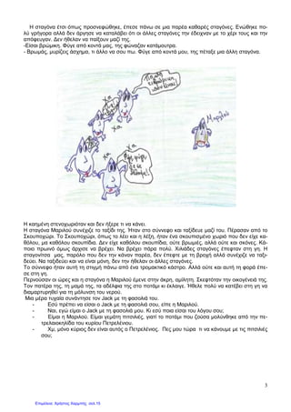 3
Η σταγόνα έτσι όπως προσνεφώθηκε, έπεσε πάνω σε µια παρέα καθαρές σταγόνες. Ενώθηκε πο-
λύ γρήγορα αλλά δεν άργησε να καταλάβει ότι οι άλλες σταγόνες την έδειχναν µε το χέρι τους και την
απόφευγαν. ∆εν ήθελαν να παίξουν µαζί της.
-Είσαι βρώµικη. Φύγε από κοντά µας, της φώναζαν κατάµουτρα.
- Βρωµάς, µυρίζεις άσχηµα, τι άλλο να σου πω. Φύγε από κοντά µου, της πέταξε µια άλλη σταγόνα.
Η καηµένη στενοχωριόταν και δεν ήξερε τι να κάνει.
Η σταγόνα Μαριλού συνέχιζε το ταξίδι της. Ήταν στο σύννεφο και ταξίδευε µαζί του. Πέρασαν από το
Σκουποχώρι. Το Σκουποχώρι, όπως το λέει και η λέξη, ήταν ένα σκουπισµένο χωριό που δεν είχε κα-
θόλου, µα καθόλου σκουπίδια. ∆εν είχε καθόλου σκουπίδια, ούτε βρωµιές, αλλά ούτε και σκόνες. Κά-
ποιο πρωινό όµως άρχισε να βρέχει. Να βρέχει πάρα πολύ. Χιλιάδες σταγόνες έπεφταν στη γη. Η
σταγονίτσα µας, παρόλο που δεν την κάναν παρέα, δεν έπεφτε µε τη βροχή αλλά συνέχιζε να ταξι-
δεύει. Να ταξιδεύει και να είναι µόνη, δεν την ήθελαν οι άλλες σταγόνες.
Το σύννεφο ήταν αυτή τη στιγµή πάνω από ένα τροµακτικό κάστρο. Αλλά ούτε και αυτή τη φορά έπε-
σε στη γη.
Περνούσαν οι ώρες και η σταγόνα η Μαριλού έµενε στην άκρη, αµίλητη. Σκεφτόταν την οικογένειά της.
Τον πατέρα της, τη µαµά της, τα αδέλφια της στο ποτάµι κι έκλαιγε. Ήθελε πολύ να κατέβει στη γη να
διαµαρτυρηθεί για τη µόλυνση του νερού.
Μια µέρα τυχαία συνάντησε τον Jack µε τη φασολιά του.
- Εσύ πρέπει να είσαι ο Jack µε τη φασολιά σου, είπε η Μαριλού.
- Ναι, εγώ είµαι ο Jack µε τη φασολιά µου. Κι εσύ ποια είσαι του λόγου σου;
- Είµαι η Μαριλού. Είµαι γεµάτη πιτσιλιές, γιατί το ποτάµι που ζούσα µολύνθηκε από την πε-
τρελαιοκηλίδα του κυρίου Πετρελένιου.
- Χµ, µόνο κύριος δεν είναι αυτός ο Πετρελένιος. Πες µου τώρα τι να κάνουµε µε τις πιτσιλιές
σου;
Επιμέλεια: Χρήστος Χαρμπής σελ.15
 