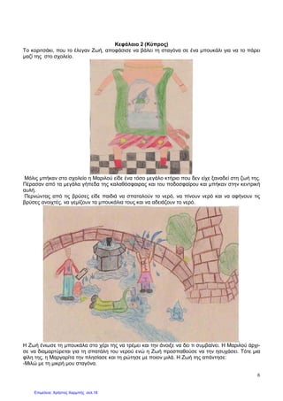 6
Κεφάλαιο 2 (Κύπρος)
Το κοριτσάκι, που το έλεγαν Ζωή, αποφάσισε να βάλει τη σταγόνα σε ένα µπουκάλι για να το πάρει
µαζί της στο σχολείο.
Μόλις µπήκαν στο σχολείο η Μαριλού είδε ένα τόσο µεγάλο κτήριο που δεν είχε ξαναδεί στη ζωή της.
Πέρασαν από τα µεγάλα γήπεδα της καλαθόσφαιρας και του ποδοσφαίρου και µπήκαν στην κεντρική
αυλή.
Περνώντας από τις βρύσες είδε παιδιά να σπαταλούν το νερό, να πίνουν νερό και να αφήνουν τις
βρύσες ανοιχτές, να γεµίζουν τα µπουκάλια τους και να αδειάζουν το νερό.
Η Ζωή ένιωσε τη µπουκάλα στο χέρι της να τρέµει και την άνοιξε να δει τι συµβαίνει. Η Μαριλού άρχι-
σε να διαµαρτύρεται για τη σπατάλη του νερού ενώ η Ζωή προσπαθούσε να την ησυχάσει. Τότε µια
φίλη της, η Μαργαρίτα την πλησίασε και τη ρώτησε µε ποιον µιλά. Η Ζωή της απάντησε:
-Μιλώ µε τη µικρή µου σταγόνα.
Επιμέλεια: Χρήστος Χαρμπής σελ.18
 