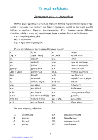 1
ΤΤοο ννεερρόό ττααξξιιδδεεύύεειι
Συντοµογρα φίες – Ακρωνύµια
Πολλές φορές γράφουµε ορισµένες λέξεις ή φράσεις παραλείποντας τµήµα της
λέξης ή τµήµατα των λέξεων για λόγους συντοµίας. Αυτές οι σύντοµες µορφές
λέξεων ή φράσεων λέγονται συντοµογραφίες. Στις συντοµογραφίες βάζουµε
συνήθως τελεία η οποία τις περισσότερες φορές µπαίνει ύστερα από σύµφωνο.
π.χ. = παραδείγµατος χάρη
τηλ. = τηλέφωνο
π.µ. = πριν από το µεσηµέρι
Οι πιο συνηθισµένες συντοµογραφίες είναι οι εξής:
άγ. άγιος µ. µέτρα
Αγ.Γρ. Αγία Γραφή Μ. Ασία Μικρά Ασία
αι. αιώνας µίλ. µίλια
αρ. αριθµός π.µ. πριν το µεσηµέρι
βλ. βλέπε µ.µ. µετά το µεσηµέρι
γραµµ. γραµµάρια µ.Χ. µετά Χριστόν
∆δα ή ∆ίδα δεσποινίδα Π.∆. Παλαιά ∆ιαθήκη
δηλ. δηλαδή π.Χ. προ Χριστού
εκ. εκατοστά π.χ. παραδείγµατος χάρη
κ. κύριος, κυρία σ. ή σελ. σελίδα
κ.ά. και άλλα τηλ. τηλέφωνο
κ.α. και αλλού στρ. στρέµµατα
κ.λπ. και λοιπά τ.µ. τετραγωνικά µέτρα
κ.ο.κ. και ούτω καθεξής χιλ. χιλιάδες
Κος, Κα Κύριος, Κυρία χµ. ή χλµ. χιλιόµετρα
κτλ. και τα λοιπά λ.χ. λόγου χάρη
Για τους ανέµους γράφουµε:
Α ανατολικός
Β βόρειος
∆ δυτικός
Ν νότιος
ΒΑ βορειοανατολικός
Β∆ βορειοδυτικός
ΝΑ νοτιοανατολικός
Ν∆ νοτιοδυτικός
Επιμέλεια: Χρήστος Χαρμπής σελ.1
 