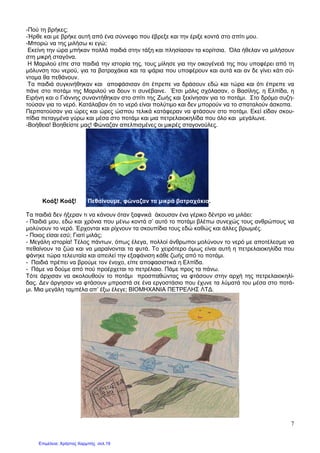 7
-Πού τη βρήκες;
-Ήρθε και µε βρήκε αυτή από ένα σύννεφο που έβρεξε και την έριξε κοντά στο σπίτι µου.
-Μπορώ να της µιλήσω κι εγώ;
Εκείνη την ώρα µπήκαν πολλά παιδιά στην τάξη και πλησίασαν τα κορίτσια. Όλα ήθελαν να µιλήσουν
στη µικρή σταγόνα.
Η Μαριλού είπε στα παιδιά την ιστορία της, τους µίλησε για την οικογένειά της που υποφέρει από τη
µόλυνση του νερού, για τα βατραχάκια και τα ψάρια που υποφέρουν και αυτά και αν δε γίνει κάτι σύ-
ντοµα θα πεθάνουν.
Τα παιδιά συγκινήθηκαν και αποφάσισαν ότι έπρεπε να δράσουν εδώ και τώρα και ότι έπρεπε να
πάνε στο ποτάµι της Μαριλού να δουν τι συνέβαινε. Έτσι µόλις σχόλασαν, ο Βασίλης, η Ελπίδα, η
Ειρήνη και ο Γιάννης συναντήθηκαν στο σπίτι της Ζωής και ξεκίνησαν για το ποτάµι. Στο δρόµο συζη-
τούσαν για το νερό. Κατάλαβαν ότι το νερό είναι πολύτιµο και δεν µπορούν να το σπαταλούν άσκοπα.
Περπατούσαν για ώρες και ώρες ώσπου τελικά κατάφεραν να φτάσουν στο ποτάµι. Εκεί είδαν σκου-
πίδια πεταγµένα γύρω και µέσα στο ποτάµι και µια πετρελαιοκηλίδα που όλο και µεγάλωνε.
-Βοήθεια! Βοηθείστε µας! Φώναζαν απελπισµένες οι µικρές σταγονούλες.
Κοάξ! Κοάξ! Πεθαίνουµε, φώναζαν τα µικρά βατραχάκια.
Τα παιδιά δεν ήξεραν τι να κάνουν όταν ξαφνικά άκουσαν ένα γέρικο δέντρο να µιλάει:
- Παιδιά µου, εδώ και χρόνια που µένω κοντά σ’ αυτό το ποτάµι βλέπω συνεχώς τους ανθρώπους να
µολύνουν το νερό. Έρχονται και ρίχνουν τα σκουπίδια τους εδώ καθώς και άλλες βρωµιές.
- Ποιος είσαι εσύ; Γιατί µιλάς;
- Μεγάλη ιστορία! Τέλος πάντων, όπως έλεγα, πολλοί άνθρωποι µολύνουν το νερό µε αποτέλεσµα να
πεθαίνουν τα ζώα και να µαραίνονται τα φυτά. Το χειρότερο όµως είναι αυτή η πετρελαιοκηλίδα που
φάνηκε τώρα τελευταία και απειλεί την εξαφάνιση κάθε ζωής από το ποτάµι.
- Παιδιά πρέπει να βρούµε τον ένοχο, είπε αποφασιστικά η Ελπίδα.
- Πάµε να δούµε από πού προέρχεται το πετρέλαιο. Πάµε προς τα πάνω.
Τότε άρχισαν να ακολουθούν το ποτάµι προσπαθώντας να φτάσουν στην αρχή της πετρελαιοκηλί-
δας. ∆εν άργησαν να φτάσουν µπροστά σε ένα εργοστάσιο που έχυνε τα λύµατά του µέσα στο ποτά-
µι. Μια µεγάλη ταµπέλα απ’ έξω έλεγε; ΒΙΟΜΗΧΑΝΙΑ ΠΕΤΡΕΛΗΣ ΛΤ∆.
Επιμέλεια: Χρήστος Χαρμπής σελ.19
 